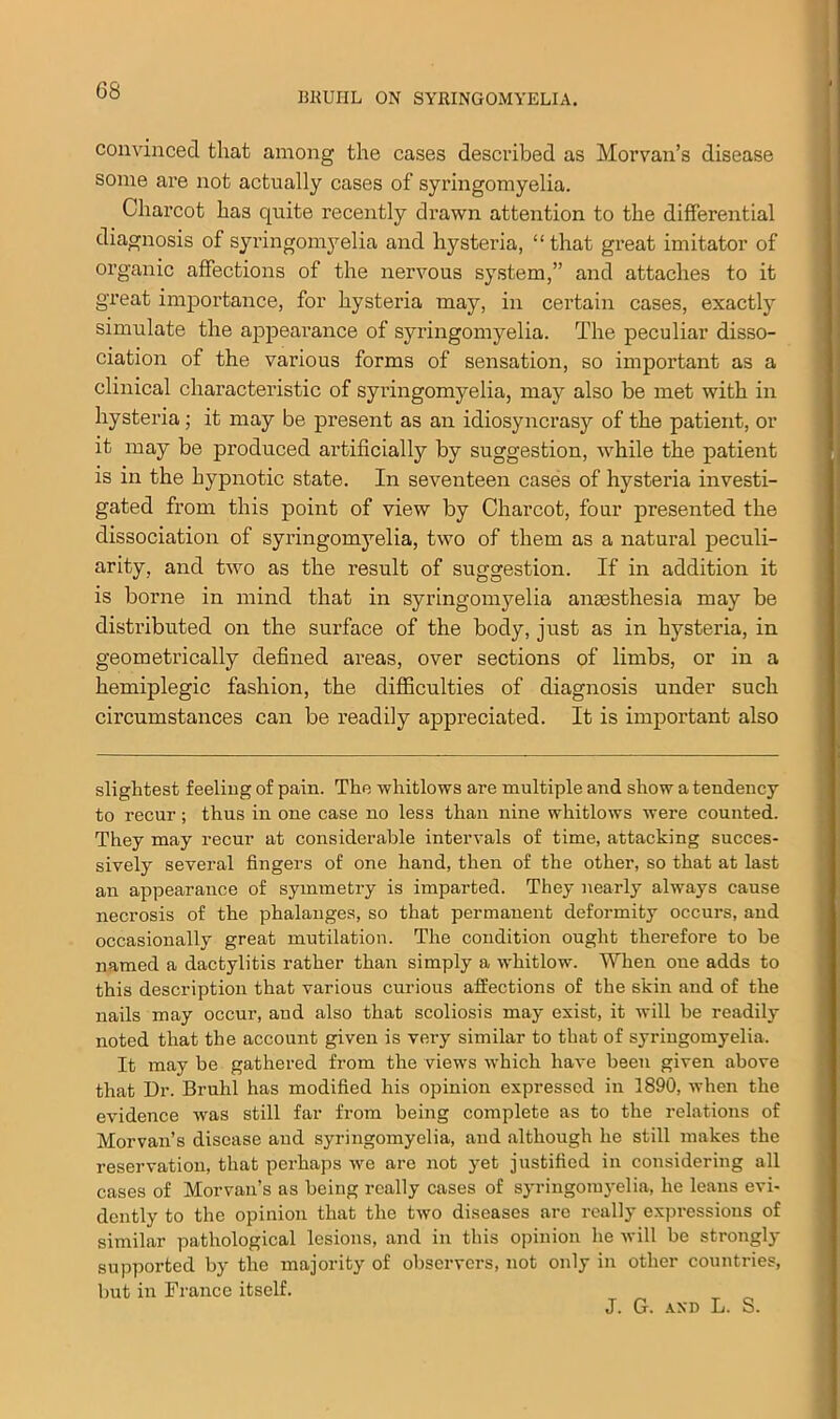 BKUIIL ON SYRINGOMYELIA. convinced that among the cases described as Morvan’s disease some are not actually cases of syringomyelia. Charcot has quite recently drawn attention to the differential diagnosis of syringomyelia and hysteria, “that great imitator of organic affections of the nervous system,” and attaches to it great importance, for hysteria may, in certain cases, exactly simulate the appearance of syringomyelia. The peculiar disso- ciation of the various forms of sensation, so important as a clinical characteristic of syi’ingomyelia, may also be met with in hysteria; it may be present as an idiosyncrasy of the patient, or it may be produced artificially by suggestion, while the patient is in the hypnotic state. In seventeen cases of hysteria investi- gated from this point of view by Charcot, four presented the dissociation of syringomyelia, two of them as a natural peculi- arity, and two as the result of suggestion. If in addition it is borne in mind that in syringomyelia anaesthesia may be distributed on the surface of the body, just as in hysteria, in geometrically defined areas, over sections of limbs, or in a hemiplegic fashion, the difficulties of diagnosis under such circumstances can be readily appreciated. It is important also slightest feeling of pain. The whitlows are multiple and show a tendency to recur; thus in one case no less than nine whitlows were counted. They may recur at considerable intervals of time, attacking succes- sively several fingers of one hand, then of the other, so that at last an appearance of symmetry is imparted. They nearly always cause necrosis of the phalanges, so that permanent deformity occurs, and occasionally great mutilation. The condition ought therefore to be named a dactylitis rather than simply a whitlow. When one adds to this description that various curious affections of the skin and of the nails may occur, and also that scoliosis may exist, it will be readily noted that the account given is very similar to that of syringomyelia. It may be gathered from the views which have been given above that Dr. Bruhl has modified his opinion expressed in 1890, when the evidence was still far from being complete as to the relations of Morvan’s disease and syringomyelia, and although he still makes the reservation, that perhaps we are not yet justified in considering all cases of Morvan’s as being really cases of syringomyelia, he leans evi- dently to the opinion that the two diseases are really expressions of similar pathological lesions, and in this opinion he will be strongly supported by the majority of observers, not only in other countries, but in France itself. J. G. AND L. S.