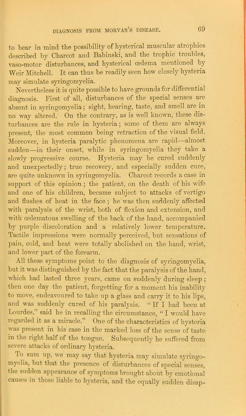 to bear in mind the possibility of hysterical muscular atrophies described by Charcot and Babinski, and the trophic troubles, vaso-motor disturbances, and hysterical oedema mentioned by Weir Mitchell. It can thus be readily seen how closely hysteria may simulate syringomyelia. Nevertheless it is quite possible to have grounds for differential diagnosis. First of all, disturbances of the special senses are absent in syringomyelia; sight, hearing, taste, and smell are in no way altered. On the contrary, as is well known, these dis- turbances are the rule in hysteria ; some of them are always present, the most common being retraction of the visual field. Moreover, in hysteria paralytic phenomena are rapid—almost sudden—in their onset, while in syringomyelia they take a slowly progressive course. Hysteria may be cured suddenly and unexpectedly; true recovery, and especially sudden cure, are quite unknown in syringomyelia. Charcot records a case in support of this opinion ; the patient, on the death of his wife and one of his children, became subject to attacks of vertigo and flushes of heat in the face; he was then suddenly affected with paralysis of the wrist, both of flexion and extension, and with oedematous swelling of the back of the hand, accompanied by purple discoloration and a relatively lower temperature. Tactile impressions were normally perceived, but sensations of pain, cold, and heat were totally abolished on the hand, wrist, and lower part of the forearm. All these symptoms point to the diagnosis of syringomyelia, but it was distinguished by the fact that the paralysis of the hand, which had lasted three years, came on suddenly during sleep ; then one day the patient, forgetting for a moment his inability to move, endeavoured to take up a glass and carry it to his lips, and was suddenly cured of his paralysis. “ If I had been at Lourdes,’ said he in recalling the circumstance, “ I would have regarded it as a miracle.” One of the characteristics of hysteria was present in his case in the marked loss of the sense of taste in the right half of the tongue. Subsequently he suffered from severe attacks of ordinary hysteria. lo sum up, we may say that hysteria may simulate syringo- myelia, but that the presence of disturbances of special senses, the sudden appearance of symptoms brought about by emotional causes in those liable to hysteria, and the equally sudden disap-