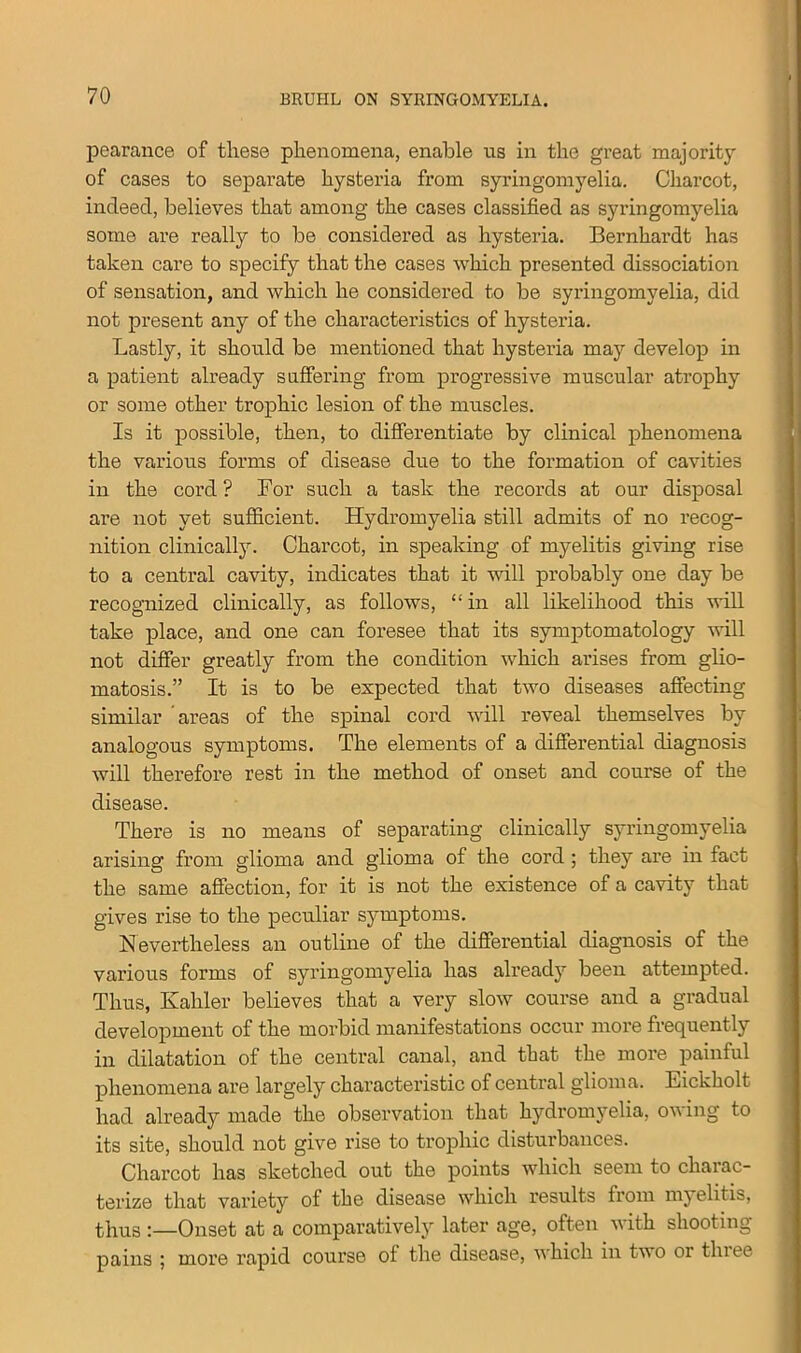 pearance of these phenomena, enable us in the great majority of cases to separate hysteria from syringomyelia. Charcot, indeed, believes that among the cases classified as syringomyelia some are really to be considered as hysteria. Bernhardt has taken care to specify that the cases which presented dissociation of sensation, and which he considered to be syringomyelia, did not present any of the characteristics of hysteria. Lastly, it should be mentioned that hysteria may develop in a patient already suffering from progressive muscular atrophy or some other trophic lesion of the muscles. Is it possible, then, to differentiate by clinical phenomena the various forms of disease due to the formation of cavities in the cord? For such a task the records at our disposal are not yet sufficient. Hydromyelia still admits of no recog- nition clinically. Charcot, in speaking of myelitis giving rise to a central cavity, indicates that it will probably one day be recognized clinically, as follows, “ in all likelihood this will take place, and one can foresee that its symptomatology will not differ greatly from the condition which arises from glio- matosis.” It is to be expected that two diseases affecting similar areas of the spinal cord will reveal themselves by analogous symptoms. The elements of a differential diagnosis will therefore rest in the method of onset and course of the disease. There is no means of separating clinically syringomyelia arising from glioma and glioma of the cord ; they are in fact the same affection, for it is not the existence of a cavity that gives rise to the peculiar symptoms. Nevertheless an outline of the differential diagnosis of the various forms of syringomyelia has already been attempted. Thus, Ivahler believes that a very slow course and a gradual development of the morbid manifestations occur more frequently in dilatation of the central canal, and that the more painful phenomena are largely characteristic of central glioma. Eickholt had already made the observation that hydromyelia, owing to its site, should not give rise to trophic disturbances. Charcot has sketched out the points which seem to charac- terize that variety of the disease which results from myelitis, thus :—Onset at a comparatively later age, often with shooting pains ; more rapid course of the disease, which in two or three