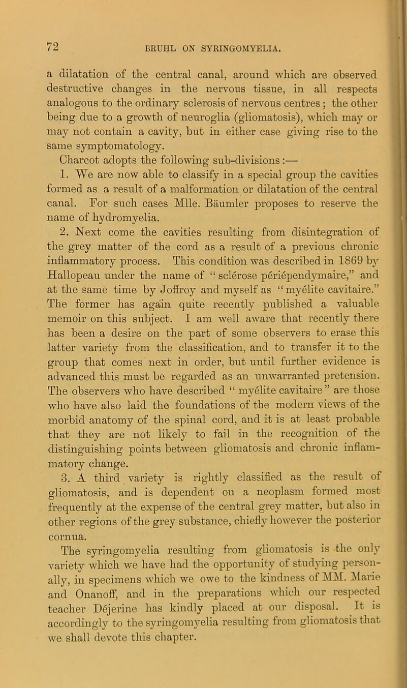 a dilatation of the central canal, around which are observed destructive changes in the nervous tissue, in all respects analogous to the ordinary sclerosis of nervous centres ; the other being due to a growth of neuroglia (gliomatosis), which may or may not contain a cavity, but in either case giving rise to the same symptomatology. Charcot adopts the following sub-divisions:— 1. We are now able to classify in a special group the cavities formed as a result of a malformation or dilatation of the central canal. For such cases Mile. Baumler proposes to reserve the name of hydromyelia. 2. Next come the cavities resulting from disintegration of the grey matter of the cord as a result of a previous chronic inflammatory process. This condition was described in 1869 by Hallopeau under the name of “ sclerose periependymaire,” and at the same time by Joffroy and myself as “myelite cavitaire.” The former has again quite recently published a valuable memoir on this subject. I am well aware that recently there has been a desire on the part of some observers to erase this latter variety from the classification, and to transfer it to the group that comes next in order, but until further evidence is advanced this must be regarded as an umvarranted pretension. The observers who have described “ myelite cavitaire” are those who have also laid the foundations of the modern views of the morbid anatomy of the spinal cord, and it is at least probable that they are not likely to fail in the recognition of the distinguishing points between gliomatosis and chronic inflam- matory change. 3. A third variety is rightly classified as the result of gliomatosis, and is dependent on a neoplasm formed most frequently at the expense of the central grey matter, but also in other regions of the grey substance, chiefly however the posterior cornua. The syringomyelia resulting from gliomatosis is the only variety which we have had the opportunity of studying person- ally, in specimens which we owe to the kindness of MM. Marie and Onanoff, and in the preparations which our respected teacher Dejerine has kindly placed at our disposal. It is accordingly to the syringomyelia resulting from gliomatosis that we shall devote this chapter.