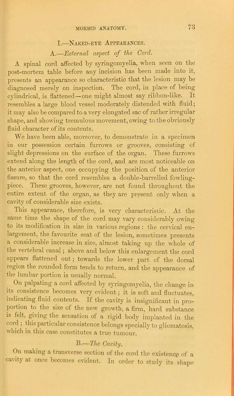 I.—Naked-eye Appearances. A.—External aspect of the Cord. A spinal cord affected by syringomyelia, when seen on the post-mortem table before any incision has been made into it, presents an appearance so characteristic that the lesion may be diagnosed merely on inspection. The cord, in place of being cylindrical, is flattened—one might almost say ribbon-like. It resembles a large blood vessel moderately distended with fluid; it may also be compared to a very elongated sac of rather irregular shape, and showing tremulous movement, owing to the obviously fluid character of its contents. We have been able, moreover, to demonstrate in a specimen in our possession certain furrows or grooves, consisting of slight depressions on the surface of the organ. These furrows extend along the length of the cord, and are most noticeable on the anterior aspect, one occupying the position of the anterior fissure, so that the cord resembles a double-barrelled fowling- piece. These grooves, however, are not found throughout the entire extent of the organ, as they are present only when a cavity of considerable size exists. This appearance, therefore, is very characteristic. At the same time the shape of the cord may vary considerably owing to its modification in size in various regions : the cervical en- largement, the favourite seat of the lesion, sometimes presents a considerable increase in size, almost taking up the whole of the vertebral canal; above and below this enlargement the cord appears flattened out; towards the lower part of the dorsal region the rounded form tends to return, and the appearance of the lumbar portion is usually normal. On palpating a cord affected by syringomyelia, the change in its consistence becomes very evident; it is soft and fluctuates, indicating fluid contents. If the cavity is insignificant in pro- portion to the size of the new growth, a firm, hard substance is felt, giving the sensation of a rigid body implanted in the coid ; this particular consistence belongs specially to gliomatosis, which in this case constitutes a true tumour. B.—The Cavity. On making a transverse section of the cord the existence of a cavity at once becomes evident. In order to study its shape