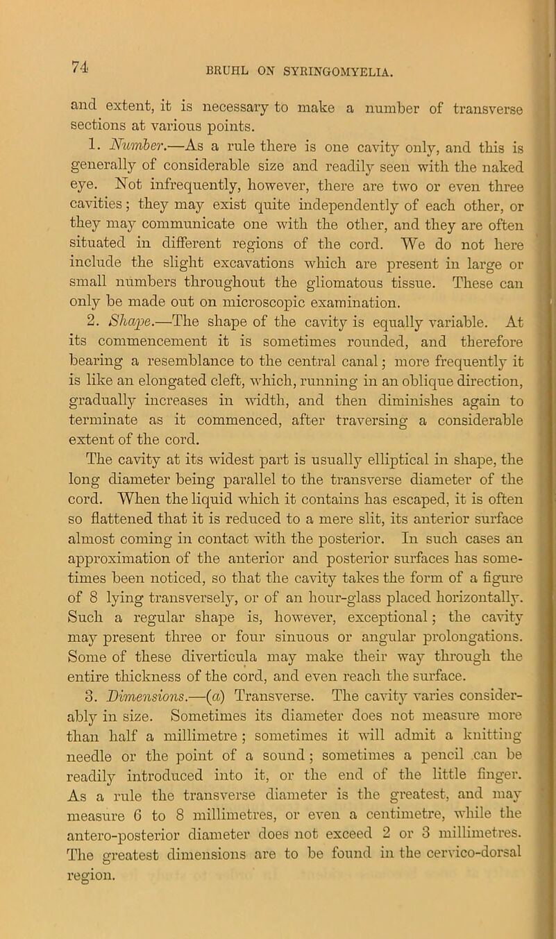 find extent, it is necessary to make a number of transverse sections at various points. 1. Number.—As a rule there is one cavity only, and this is generally of considerable size and readily seen with the naked eye. Not infrequently, however, there are two or even three cavities; they may exist quite independently of each other, or they may communicate one with the other, and they are often situated in different regions of the cord. We do not here include the slight excavations which are present in large or small numbers throughout the gliomatous tissue. These can only be made out on microscopic examination. 2. Shape.—The shape of the cavity is equally variable. At its commencement it is sometimes rounded, and therefore bearing a resemblance to the central canal; more frequently it is like an elongated cleft, which, running in an oblique direction, gradually increases in width, and then diminishes again to terminate as it commenced, after traversing a considerable extent of the cord. The cavity at its widest part is usually elliptical in shape, the long diameter being parallel to the transverse diameter of the cord. When the liquid which it contains has escaped, it is often so flattened that it is reduced to a mere slit, its anterior surface almost coming in contact with the posterior. In such cases an approximation of the anterior and posterior surfaces has some- times been noticed, so that the cavity takes the form of a figure of 8 lying transversely, or of an hour-glass placed horizontally. Such a regular shape is, however, exceptional; the cavity may present three or four sinuous or angular prolongations. Some of these diverticula may make their way through the entire thickness of the cord, and even reach the surface. 3. Dimensions.—(a) Transverse. The cavity varies consider- ably in size. Sometimes its diameter does not measure more than half a millimetre ; sometimes it will admit a knitting- needle or the point of a sound ; sometimes a pencil can be readily introduced into it, or the end of the little finger. As a rule the transverse diameter is the greatest, and may measure 6 to 8 millimetres, or even a centimetre, while the antero-posterior diameter does not exceed 2 or 3 millimetres. The greatest dimensions are to be found in the cervico-dorsal O region.