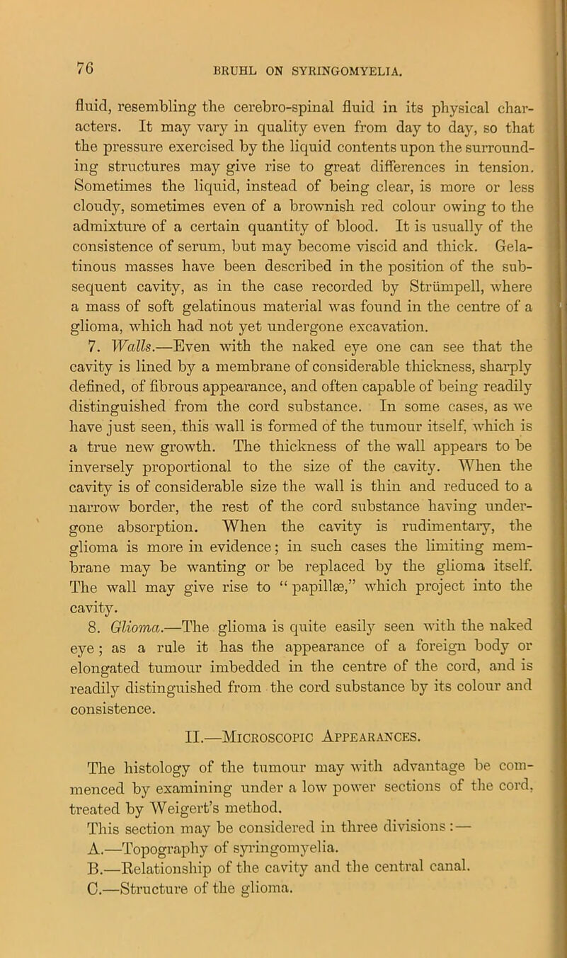 fluid, resembling the cerebrospinal fluid in its physical char- acters. It may vary in quality even from day to day, so that the pressure exercised by the liquid contents upon the surround- ing structures may give rise to great differences in tension. Sometimes the liquid, instead of being clear, is more or less cloudy, sometimes even of a brownish red colour owing to the admixture of a certain quantity of blood. It is usually of the consistence of serum, but may become viscid and thick. Gela- tinous masses have been described in the position of the sub- sequent cavity, as in the case recorded by Striimpell, where a mass of soft gelatinous material was found in the centre of a glioma, which had not yet undergone excavation. 7. Walls.—Even with the naked eye one can see that the cavity is lined by a membrane of considerable thickness, sharply defined, of fibrous appearance, and often capable of being readily distinguished from the cord substance. In some cases, as we have just seen, this wall is formed of the tumour itself, which is a true new growth. The thickness of the wall appears to be inversely proportional to the size of the cavity. When the cavity is of considerable size the wall is thin and reduced to a narrow border, the rest of the cord substance having under- gone absorption. When the cavity is rudimentary, the glioma is more in evidence; in such cases the limiting mem- brane may be wanting or be replaced by the glioma itself. The wall may give rise to “ papillae,” which project into the cavity. 8. Glioma.—The glioma is quite easily seen with the naked eye; as a rule it has the appearance of a foreign body or elongated tumour imbedded in the centre of the cord, and is readily distinguished from the cord substance by its colour and consistence. II.—Microscopic Appearances. The histology of the tumour may with advantage be com- menced by examining under a low power sections of the cord, treated by Weigert’s method. This section may be considered in three divisions: — A. —Topography of syringomyelia. B. —Relationship of the cavity and the central canal. C. —Structure of the glioma.