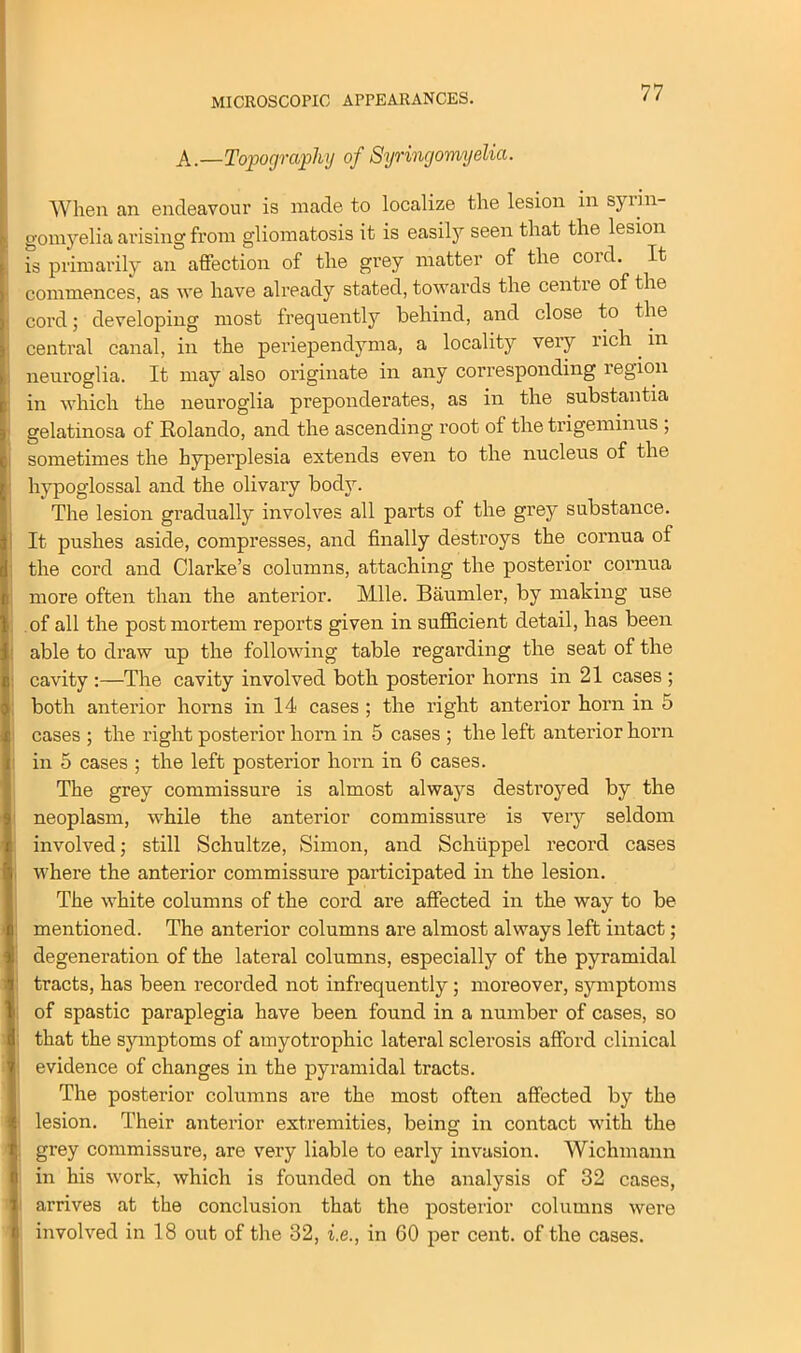 MICROSCOPIC APPEARANCES. A.—Topography of Syringomyelia. When an endeavour is made to localize the lesion in syrin- gomyelia arising from gliomatosis it is easily seen that the lesion is primarily an affection of the grey matter of the coid. It commences, as we have already stated, towards the centre of the cord; developing most frequently behind, and close to the central canal, in the periependyma, a locality very rich m neuroglia. It may also originate in any corresponding region in which the neuroglia preponderates, as in the substantia gelatinosa of Rolando, and the ascending root of the trigeminus ; sometimes the hyperplesia extends even to the nucleus of the hypoglossal and the olivary body. The lesion gradually involves all parts of the grey substance. It pushes aside, compresses, and finally destroys the cornua of the cord and Clarke’s columns, attaching the posterior cornua more often than the anterior. Mile. Baumler, by making use of all the postmortem reports given in sufficient detail, has been able to draw up the following table regarding the seat of the cavity :—The cavity involved both posterior horns in 21 cases ; both anterior horns in 14 cases ; the right anterior horn in 5 cases ; the right posterior horn in 5 cases ; the left anterior horn in 5 cases ; the left posterior horn in 6 cases. The grey commissure is almost always destroyed by the neoplasm, while the anterior commissure is very seldom involved; still Schultze, Simon, and Schuppel record cases where the anterior commissure participated in the lesion. The white columns of the cord are affected in the way to be mentioned. The anterior columns are almost always left intact; degeneration of the lateral columns, especially of the pyramidal tracts, has been recorded not infrequently; moreover, symptoms of spastic paraplegia have been found in a number of cases, so that the symptoms of amyotrophic lateral sclerosis afford clinical 1 evidence of changes in the pyramidal tracts. The posterior columns are the most often affected by the lesion. Their anterior extremities, being in contact with the ; grey commissure, are very liable to early invasion. Wichmann in his work, which is founded on the analysis of 32 cases, arrives at the conclusion that the posterior columns were involved in 18 out of the 32, i.e., in 60 per cent, of the cases.