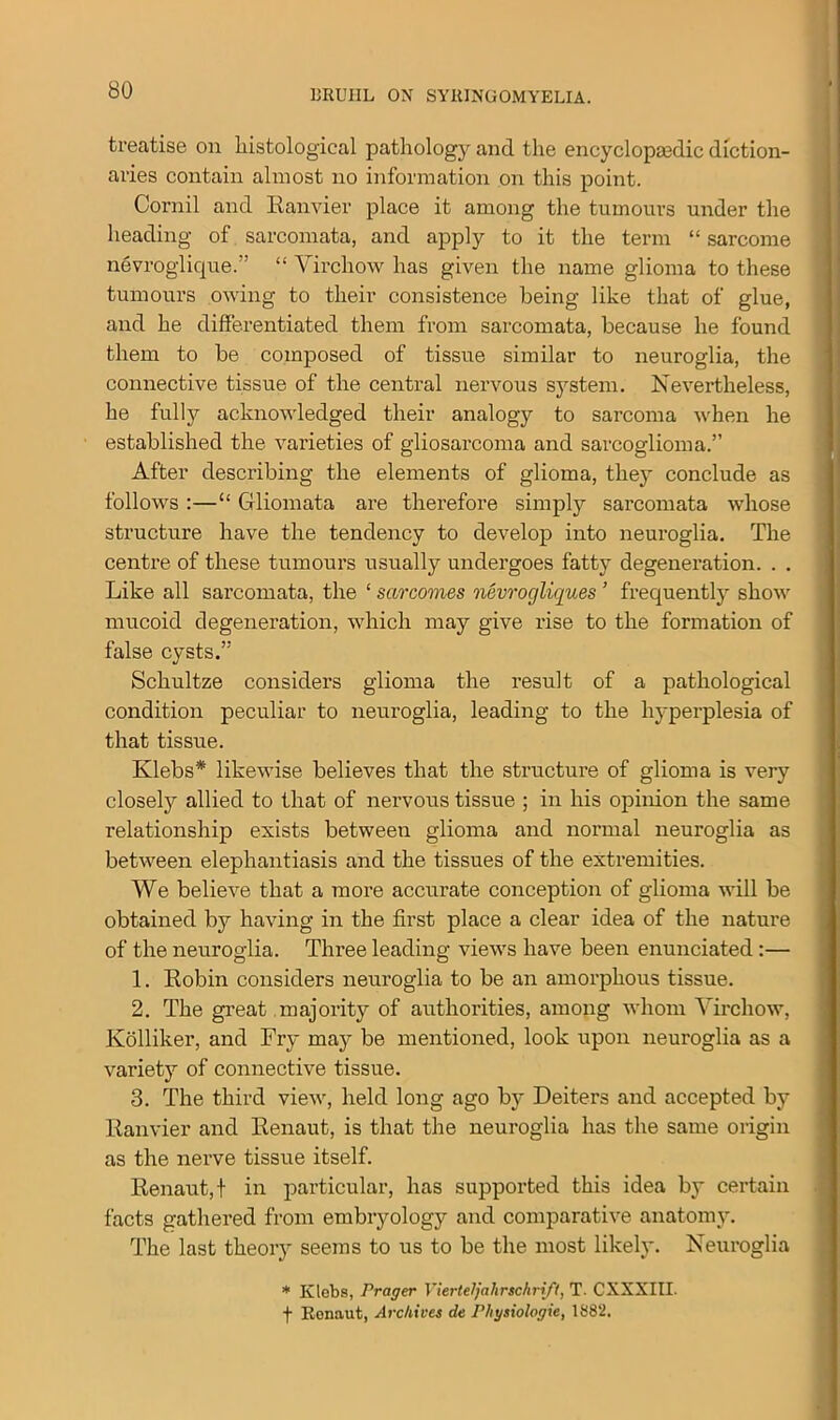 treatise on liistological pathology and the encyclopedic diction- aries contain almost no information on this point. Cornil and Ranvier place it among the tumours under the heading of sarcomata, and apply to it the term “ sarcome nevroglique.” “ Virchow has given the name glioma to these tumours owing to their consistence being like that of glue, and he differentiated them from sarcomata, because he found them to be composed of tissue similar to neuroglia, the connective tissue of the central nervous system. Nevertheless, he fully acknowledged their analogy to sarcoma when he established the varieties of giiosarcoma and sarcoglioma.” After describing the elements of glioma, they conclude as follows :—“ Gliomata are therefore simply sarcomata whose structure have the tendency to develop into neuroglia. The centre of these tumours usually undergoes fatty degeneration. . . Like all sarcomata, the ‘ sarcomas nevrogliques ’ frequently show mucoid degeneration, which may give rise to the formation of false cysts.” Schultze considers glioma the result of a pathological condition peculiar to neuroglia, leading to the hyperplesia of that tissue. Klebs* likewise believes that the structure of glioma is very closely allied to that of nervous tissue ; in his opinion the same relationship exists between glioma and normal neuroglia as between elephantiasis and the tissues of the extremities. We believe that a more accurate conception of glioma will be obtained by having in the first place a clear idea of the nature of the neuroglia. Three leading views have been enunciated :— 1. Robin considers neuroglia to be an amorphous tissue. 2. The great majority of authorities, among whom Virchow, Kolliker, and Fry may be mentioned, look upon neuroglia as a variety of connective tissue. 3. The third view, held long ago by Deiters and accepted by Ranvier and Renaut, is that the neuroglia has the same origin as the nerve tissue itself. Renaut, t in particular, has supported this idea by certain facts gathered from embryology and comparative anatomy. The last theory seems to us to be the most likely. Neuroglia * Klebs, rrager Vierteljalirschrift, T. CXXXIII. f Renaut, Archives de Physiologie, 1882.