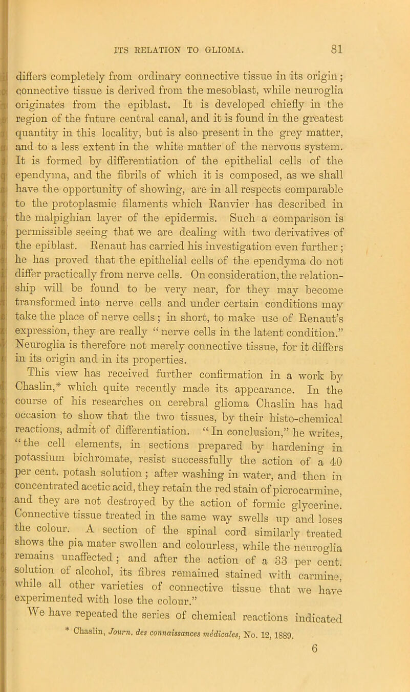 differs completely from ordinary connective tissue in its origin; connective tissue is derived from the mesoblast, while neuroglia originates from the epiblast. It is developed chiefly in the region of the future central canal, and it is found in the greatest quantity in this locality, but is also present in the grey matter, and to a less extent in the white matter of the nervous system. It is formed by differentiation of the epithelial cells of the ependyma, and the fibrils of which it is composed, as we shall have the opportunity of showing, are in all respects comparable to the protoplasmic filaments which Ranvier has described in the malpighian layer of the epidermis. Such a comparison is permissible seeing that we are dealing with two derivatives of the epiblast. Renaut has carried his investigation even further ; he has proved that the epithelial cells of the ependyma do not differ practically from nerve cells. On consideration, the relation- ship will be found to be very near, for they may become transformed into nerve cells and under certain conditions may take the place of nerve cells ; in short, to make use of Renaut’s expression, they are really “ nerve cells in the latent condition.” Neuroglia is therefore not merely connective tissue, for it differs in its origin and in its properties. This view has received further confirmation in a work by Chaslin,~ which quite recently made its appearance. In the course of his researches on cerebral glioma Chaslin has had occasion to show that the two tissues, by their histo-chemical reactions, admit of differentiation. “ In conclusion,” he writes, “the cell elements, in sections prepared by hardening in potassium bichromate, resist successfully the action of a 40 per cent, potash solution ; after washing in water, and then in concentrated acetic acid, they retain the red stain of picrocarmine, and they are not destroyed by the action of formic glycerine! Connective tissue treated in the same way swells up and loses the colour. . A section of the spinal cord similarly treated shows the pia mater swollen and colourless, while the neuroglia remains unaffected; and after the action of a 33 per cent, solution of alcohol, its fibres remained stained with carmine, while all other varieties of connective tissue that we have experimented with lose the colour.” b\ e have repeated the series of chemical reactions indicated * Chaslin, Journ, des connaissances medicates, No. 12, 1S89. 6