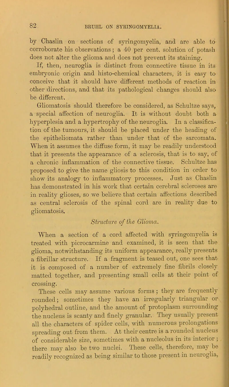by Chaslin on sections of syringomyelia, and are able to corroborate bis observations; a 40 per cent, solution of potash does not alter the glioma and does not prevent its staining. If, then, neuroglia is distinct from connective tissue in its embryonic origin and histo-chemical characters, it is easy to conceive that it should have different methods of reaction in other directions, and that its pathological changes should also be different. Gliomatosis should therefore be considered, as Schultze says, a special affection of neuroglia. It is without doubt both a hyperplesia and a hypertrophy of the neuroglia. In a classifica- tion of the tumours, it should be placed under the heading of the epitheliomata rather than under that of the sarcomata. When it assumes the diffuse form, it may be readily understood that it presents the appearance of a sclerosis, that is to say, of a chronic inflammation of the connective tissue. Schultze has proposed to give the name gliosis to this condition in order to show its analogy to inflammatory processes. Just as Chaslin has demonstrated in his work that certain cerebral scleroses are in reality glioses, so we believe that certain affections described as central sclerosis of the spinal cord are in reality due to gliomatosis. Structure of the Glioma. When a section of a cord affected with syringomyelia is treated with picrocarmine and examined, it is seen that the glioma, notwithstanding its uniform appearance, really presents a fibrillar structure. If a fragment is teased out, one sees that it is composed of a number of extremely fine fibrils closely matted together, and presenting small cells at their point of crossing. These cells may assume various forms ; they are frequently rounded; sometimes they have an irregularly triangular or polyhedral outline, and the amount of protoplasm surrounding the nucleus is scanty and finely granular. They usually present all the characters of spider cells, with numerous prolongations spreading out from them. At their centre is a rounded nucleus of considerable size, sometimes with a nucleolus in its interior ; there may also be two nuclei. These cells, therefore, may be readily recognized as being similar to those present in neuroglia,
