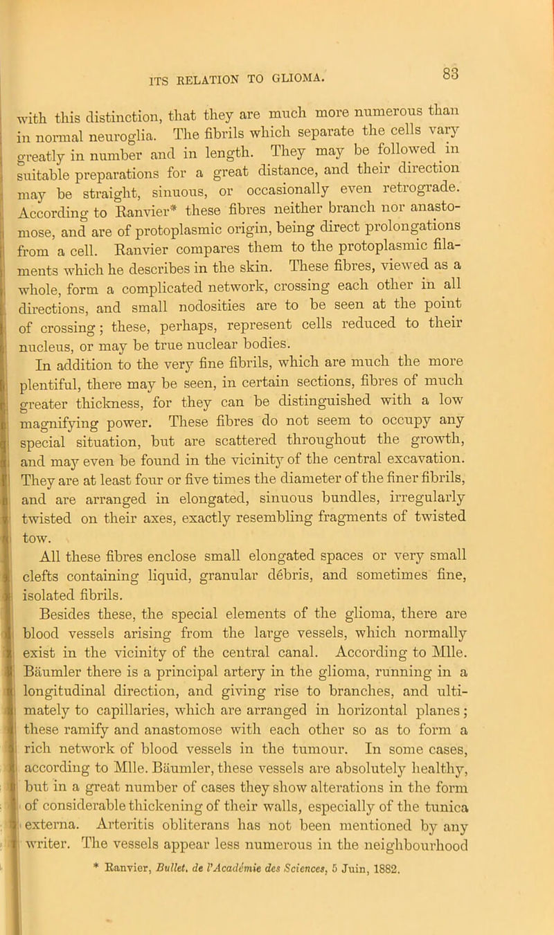 with this distinction, that they are much more numerous than in normal neuroglia. The fibrils which separate the cells vary greatly in number and in length. They may be followed in suitable preparations for a great distance, and their diiection may be straight, sinuous, or occasionally even retrograde. According to Ranvier* these fibres neither branch nor anasto- mose, and are of protoplasmic origin, being direct prolongations from a cell. Ranvier compares them to the protoplasmic fila- ments which he describes in the skin. These fibres, viewed as a whole, form a complicated network, crossing each other in all directions, and small nodosities are to be seen at the point of crossing; these, perhaps, represent cells reduced to their nucleus, or may be true nuclear bodies. In addition to the very fine fibrils, which are much the more plentiful, there may be seen, in certain sections, fibres of much greater thickness, for they can be distinguished with a low magnifying power. These fibres do not seem to occupy any special situation, but are scattered throughout the growth, and may even be found in the vicinity of the central excavation. They are at least four or five times the diameter of the finer fibrils, and are arranged in elongated, sinuous bundles, irregularly twisted on their axes, exactly resembling fragments of twisted tow. All these fibres enclose small elongated spaces or very small clefts containing liquid, granular debris, and sometimes fine, isolated fibrils. Besides these, the special elements of the glioma, there are blood vessels arising from the large vessels, which normally exist in the vicinity of the central canal. According to Mile. Biiumler there is a principal artery in the glioma, running in a longitudinal direction, and giving rise to branches, and ulti- mately to capillaries, which are arranged in horizontal planes; these ramify and anastomose with each other so as to form a | rich network of blood vessels in the tumour. In some cases, according to Mile. Biiumler, these vessels are absolutely healthy, I but in a great number of cases they show alterations in the form of considerable thickening of their walls, especially of the tunica externa. Arteritis obliterans has not been mentioned by any writer. The vessels appear less numerous in the neighbourhood * Ranvier, Bullet, de I'Academie des Sciences, 5 Juin, 1882.