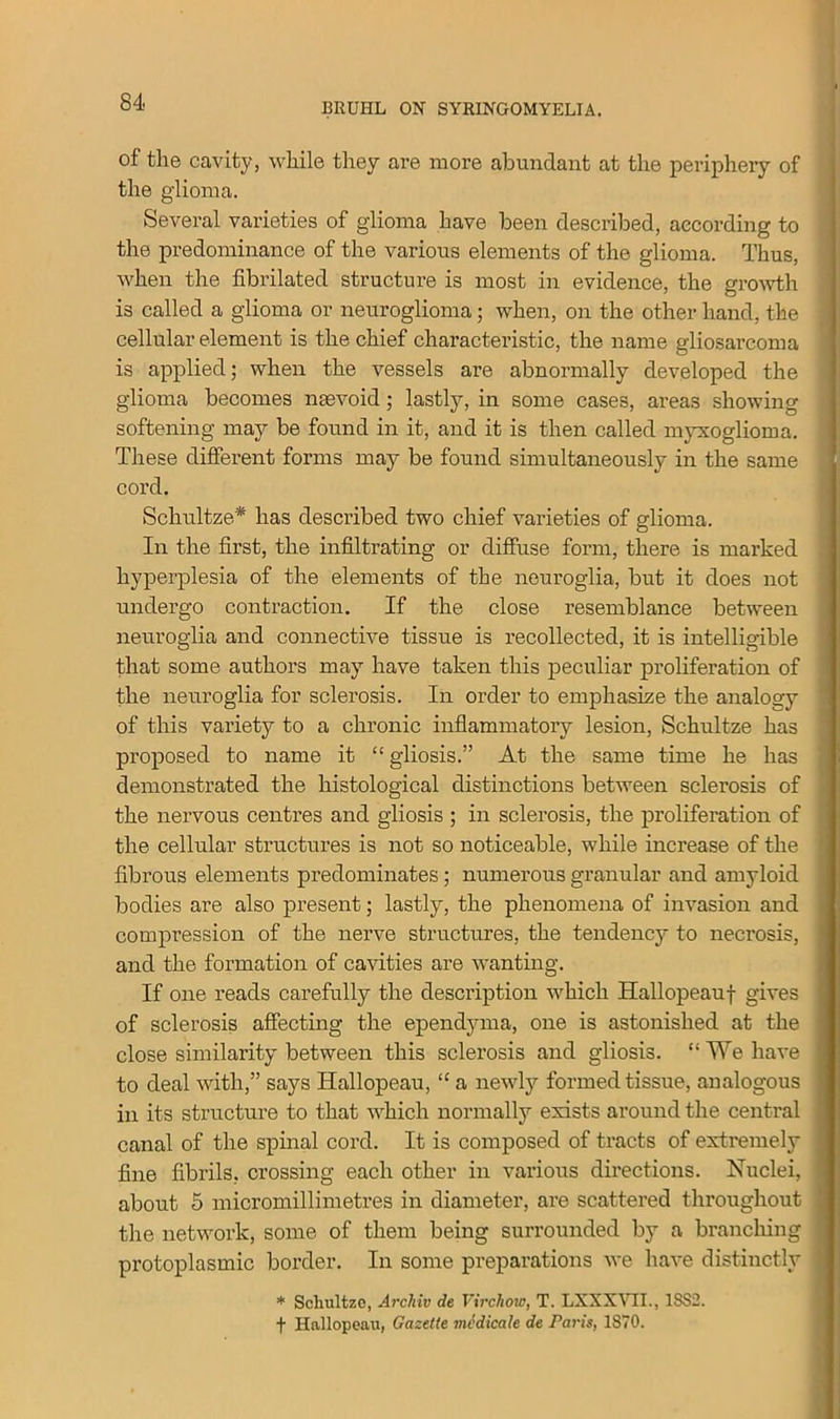 of the cavity, while they are more abundant at the periphery of the glioma. Several varieties of glioma have been described, according to the predominance of the various elements of the glioma. Thus, when the fibrilated structure is most in evidence, the growth is called a glioma or neuroglioma; when, on the other hand, the cellular element is the chief characteristic, the name gliosarcoma is applied; when the vessels are abnormally developed the glioma becomes naevoid; lastly, in some cases, areas showing softening may be found in it, and it is then called myxoglioma. These different forms may be found simultaneously in the same cord. Schultze* has described two chief varieties of glioma. In the first, the infiltrating or diffuse form, there is marked hyperplesia of the elements of the neuroglia, but it does not undergo contraction. If the close resemblance between neuroglia and connective tissue is recollected, it is intelligible that some authors may have taken this peculiar proliferation of the neuroglia for sclerosis. In order to emphasize the analogy of this variety to a chronic inflammatory lesion, Schultze has proposed to name it “ gliosis.” At the same time he has demonstrated the histological distinctions between sclerosis of the nervous centres and gliosis ; in sclerosis, the proliferation of the cellular structures is not so noticeable, while increase of the fibrous elements predominates ; numerous granular and amyloid bodies are also present; lastly, the phenomena of invasion and compression of the nerve structures, the tendency to necrosis, and the formation of cavities are wanting. If one reads carefully the description which Hallopeauf gives of sclerosis affecting the ependyma, one is astonished at the close similarity between this sclerosis and gliosis. “We have to deal with,” says Hallopeau, “ a newly formed tissue, analogous in its structure to that which normally exists around the central canal of the spinal cord. It is composed of tracts of extremely fine fibrils, crossing each other in various directions. Nuclei, about 5 micromillimetres in diameter, are scattered throughout the network, some of them being surrounded by a branching protoplasmic border. In some preparations we have distinctly * Schultze, Archiv de Virchow, T. LXXXVTI., 1SS2. + Hallopeau, Gazette medicate de Paris, 1870.