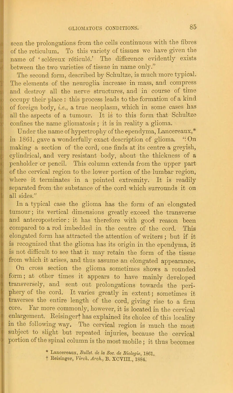 GLIOMATOUS CONDITIONS. seen the prolongations from the cells continuous with the fibres of the reticulum. To this variety of tissues we have given the name of ‘ sclereux reticule.’ The difference evidently exists between the two varieties of tissue in name only.” The second form, described by Schultze, is much more typical. The elements of the neuroglia increase in mass, and compress and destroy all the nerve structures, and in course of time occupy their place : this process leads to the formation of a kind of foreign body, i.e., a true neoplasm, which in some cases has all the aspects of a tumour. It is to this form that Schultze confines the name gliomatosis ; it is in reality a glioma. Under the name of hypertrophy of the ependyma, Lancereaux,* in 1861, gave a wonderfully exact description of glioma. On making a section of the cord, one finds at its centre a greyish, cylindrical, and very resistant body, about the thickness of a penholder or pencil. This column extends from the upper part of the cervical region to the lower portion of the lumbar region, where it terminates in a pointed extremity. It is readily separated from the substance of the cord which surrounds it on all sides.” In a typical case the glioma has the form of an elongated tumour; its vertical dimensions greatly exceed the transverse and anteroposterior: it has therefore with good reason been compared to a rod imbedded in the centre of the cord. This elongated form has attracted the attention of writers ; but if it is recognized that the glioma has its origin in the ependyma, it is not difficult to see that it may retain the form of the tissue from which it arises, and thus assume an elongated appearance. On cross section the glioma sometimes shows a rounded form; at other times it appears to have mainly developed transversely, and sent out prolongations towards the peri- phery of the cord. It varies greatly in extent; sometimes it traverses the entire length of the cord, giving rise to a firm core. Jar more commonly, however, it is located in the cervical enlargement. Reisingerf has explained its choice of this locality in the following way. The cervical region is much the most subject to slight but repeated injuries, because the cervical portion of the spinal column is the most mobile; it thus becomes * Lancereaux, Bullet, de la Soc. de Biologie, 1861. t Reisinger, Vircli. Arch., B. XCVIII., 1884.