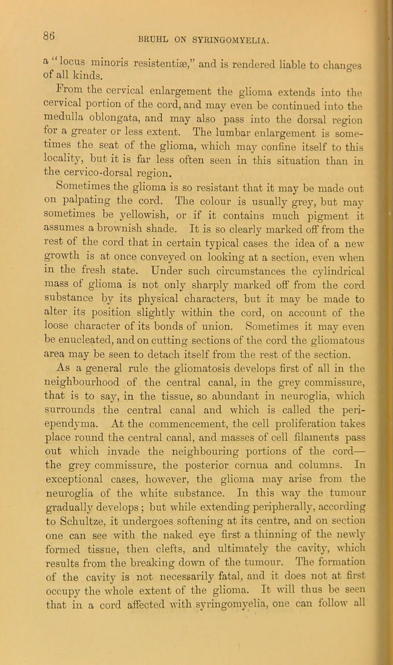 DRUHL ON SYRINGOMYELIA. a locus minoris resistentim,’ and is rendered liable to changes of all kinds. From the cervical enlargement the glioma extends into the cervical portion of the cord, and may even be continued into the medulla oblongata, and may also pass into the dorsal region for a greater or less extent. The lumbar enlargement is some- times the seat of the glioma, which may coniine itself to this locality, but it is far less often seen in this situation than in the cervico-dorsal region. Sometimes the glioma is so resistant that it may be made out on palpating the cord. The colour is usually grey, but may sometimes be yellowish, or if it contains much pigment it assumes a brownish shade. It is so clearly marked off from the rest of the cord that in certain typical cases the idea of a new growth is at once conveyed on looking at a section, even when in the fresh state. Under such circumstances the cylindrical mass of glioma is not only sharply marked off from the cord substance by its physical characters, but it may be made to alter its position slightly within the cord, on account of the loose character of its bonds of union. Sometimes it may even be enucleated, and on cutting sections of the cord the gliomatous area may be seen to detach itself from the rest of the section. As a general rule the gliomatosis develops first of all in the neighbourhood of the central canal, in the grey commissure, that is to say, in the tissue, so abundant in neuroglia, which surrounds the central canal and which is called the peri- ependyma. At the commencement, the cell proliferation takes place round the central canal, and masses of cell filaments pass out which invade the neighbouring portions of the cord— the grey commissure, the posterior cornua and columns. In exceptional cases, however, the glioma may arise from the neuroglia of the white substance. In this way the tumour gradually develops ; but while extending peripherally, according to Schultze, it undergoes softening at its centre, and on section one can see with the naked eye first a thinning of the newly formed tissue, then clefts, and ultimately the cavity, which results from the breaking down of the tumour. The formation of the cavity is not necessarily fatal, and it does not at first occupy the whole extent of the glioma. It will thus be seen that in a cord affected with syringomyelia, one can follow all