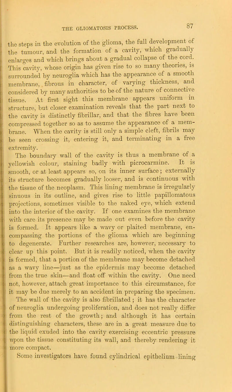 THE GLIOMATOSIS PROCESS. the steps in the evolution of the glioma, the full development ol the tumour, and the formation of a cavity, which gradually enlarges and which brings about a gradual collapse of the cord. This cavity, whose origin has given rise to so many theories, is surrounded by neuroglia which has the appearance of a smooth membrane, fibrous in character, of varying thickness, and considered by many authorities to be of the nature of connective tissue. At first sight this membrane appears uniform in structure, but closer examination reveals that the part next to the cavity is distinctly fibrillar, and that the fibres have been compressed together so as to assume the appearance of a mem- brane. When the cavity is still only a simple cleft, fibrils may I be seen crossing it, entering it, and terminating in a free extremity. The boundary wall of the cavity is thus a membrane of a yellowish colour, staining badly with picrocarmine. It is smooth, or at least appears so, on its inner surface; externally its structure becomes gradually looser, and is continuous with the tissue of the neoplasm. This lining membrane is irregularly l sinuous in its outline, and gives rise to little papillomatous projections, sometimes visible to the naked eye, which extend into the interior of the cavity. If one examines the membrane with care its presence may be made out even before the cavity i is formed. It appears like a wavy or plaited membrane, en- compassing the portions of the glioma which are beginning i to degenerate. Further researches are, however, necessary to ; clear up this point. But it is readily noticed, when the cavity i is formed, that a portion of the membrane may become detached , as a wavy line—just as the epidermis may become detached from the true skin—and float off within the cavity. One need i not, however, attach great importance to this circumstance, for I it may be due merely to an accident in preparing the specimen. The wall of the cavity is also fibrillated; it has the character of neuroglia undergoing proliferation, and does not really differ from the rest of the growth; and although it has certain distinguishing characters, these are in a great measure due to ! the liquid exuded into the cavity exercising eccentric pressm-e upon the tissue constituting its wall, and thereby rendering it more compact. Some investigators have found cylindrical epithelium lining