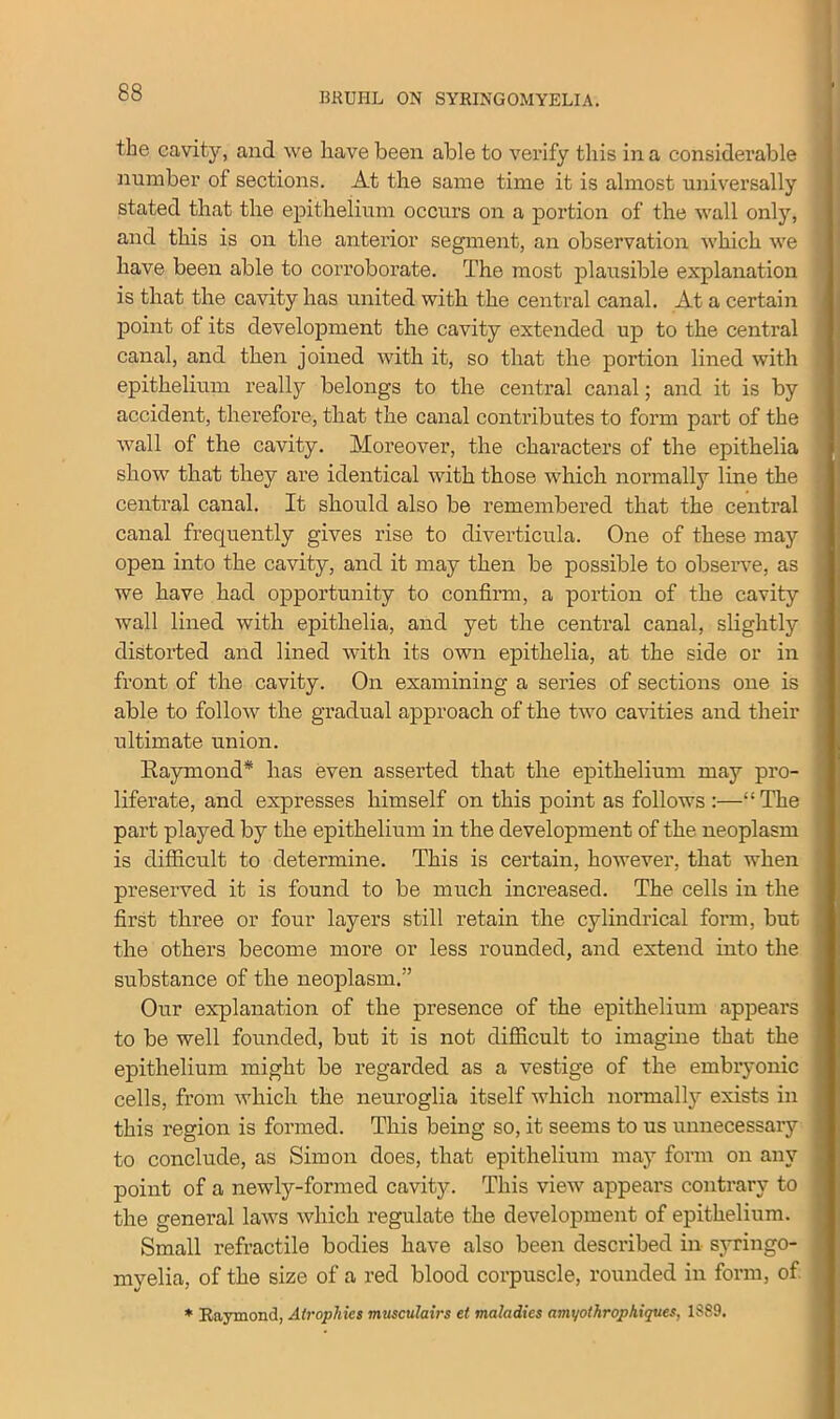 the cavity, and we have been able to verify this in a considerable number of sections. At the same time it is almost universally stated that the epithelium occurs on a portion of the wall only, and this is on the anterior segment, an observation which we have been able to corroborate. The most plausible explanation is that the cavity has united with the central canal. At a certain point of its development the cavity extended up to the central canal, and then joined with it, so that the portion lined with epithelium really belongs to the central canal; and it is by accident, therefore, that the canal contributes to form part of the wall of the cavity. Moreover, the characters of the epithelia show that they are identical with those which normally line the central canal. It should also be remembered that the central canal frequently gives rise to diverticula. One of these may open into the cavity, and it may then be possible to observe, as we have had opportunity to confirm, a portion of the cavity wall lined with epithelia, and yet the central canal, slightly distorted and lined with its own epithelia, at the side or in front of the cavity. On examining a series of sections one is able to follow the gradual approach of the two cavities and their ultimate union. Raymond* has even asserted that the epithelium may pro- liferate, and expresses himself on this point as follows :—“The part played by the epithelium in the development of the neoplasm is difficult to determine. This is certain, however, that when preserved it is found to be much increased. The cells in the first three or four layers still retain the cylindrical form, but the others become more or less rounded, and extend into the substance of the neoplasm.” Our explanation of the presence of the epithelium appears to be well founded, but it is not difficult to imagine that the epithelium might be regarded as a vestige of the embryonic cells, from which the neuroglia itself which normally exists in this region is formed. This being so, it seems to us unnecessary to conclude, as Simon does, that epithelium may form on any point of a newly-formed cavity. This view appears contrary to the general laws which regulate the development of epithelium. Small refractile bodies have also been described in syringo- myelia, of the size of a red blood corpuscle, rounded in form, of * Baymond, Atrophies musculairs el maladies amyothrophiques, 1S89.