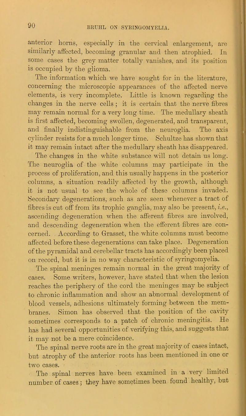anterior horns, especially in the cervical enlargement, are similarly affected, becoming granular and then atrophied. In some cases the grey matter totally vanishes, and its position is occupied by the glioma. The information which we have sought for in the literature, concerning the microscopic appearances of the affected nerve elements, is very incomplete. Little is known regarding the changes in the nerve cells ; it is certain that the nerve fibres may remain normal for a very long time. The medullary sheath is first affected, becoming swollen, degenerated, and transparent, and finally indistinguishable from the neuroglia. The axis cylinder resists for a much longer time. Schultze has shown that it may remain intact after the medullary sheath has disappeared. The changes in the white substance will not detain us long. The neuroglia of the white columns may participate in the process of proliferation, and this usually happens in the posterior columns, a situation readily affected by the growth, although it is not usual to see the whole of these columns invaded. Secondary degenerations, such as are seen whenever a tract of fibres is cut off from its trophic ganglia, may also be present, i.e., ascending degeneration when the afferent fibres are involved, and descending degeneration when the efferent fibres are con- cerned. According to Grasset, the white columns must become affected before these degenerations can take place. Degeneration of the pyramidal and cerebellar tracts has accordingly been placed on record, but it is in no way characteristic of syringomyelia. The spinal meninges remain normal in the great majority of cases. Some writers, however, have stated that when the lesion reaches the periphery of the cord the meninges may be subject to chronic inflammation and show an abnormal development of blood vessels, adhesions ultimately forming between the mem- branes. Simon has observed that the position of the cavity sometimes corresponds to a patch of chronic meningitis. He has had several opportunities of verifying this, and suggests that it may not be a mere coincidence. The spinal nerve roots are in the great majority of cases intact, but atrophy of the anterior roots has been mentioned in one or two cases. The spinal nerves have been examined in a very limited number of cases; they have sometimes been found healthy, but