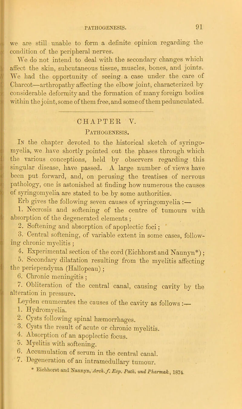 we are still unable to form a definite opinion regarding the condition of the peripheral nerves. We do not intend to deal with the secondary changes which affect the skin, subcutaneous tissue, muscles, bones, and joints. We had the opportunity of seeing a case under the care of Charcot—arthropathy affecting the elbow joint, characterized by considerable deformity and the formation of many foreign bodies within the joint,some of them free,and someof them pedunculated. CHAPTER Y. Pathogenesis. In the chapter devoted to the historical sketch of syringo- myelia, we have shortly pointed out the phases through which the various conceptions, held by observers regarding this singular disease, have passed. A large number of views have been put forward, and, on perusing the treatises of nervous pathology, one is astonished at finding how numerous the causes of syringomyelia are stated to be by some authorities. Erb gives the following seven causes of syringomyelia :— 1. Necrosis and softening of the centre of tumours with absorption of the degenerated elements ; 2. Softening and absorption of apoplectic foci; 3. Central softening, of variable extent in some cases, follow- ing chronic myelitis ; 4. Experimental section of the cord (Eichhorst and Naunyn*) ; 5. Secondary dilatation resulting from the myelitis affecting the periependyma (Hallopeau) ; 6. Chronic meningitis ; 7. Obliteration of the central canal, causing cavity by the alteration in pressure. Leyden enumerates the causes of the cavity as follows : 1. Hydromyelia. 2. Cysts following spinal haemorrhages. 3. Cysts the result of acute or chronic myelitis. 4. Absorption of an apoplectic focus. 5. Myelitis with softening. 6. Accumulation of serum in the central canal. 7. Degeneration of an intramedullary tumour. * Eichhorst and Naunyn, Arch.f. Exp. Path, und P harm ah., 1874.