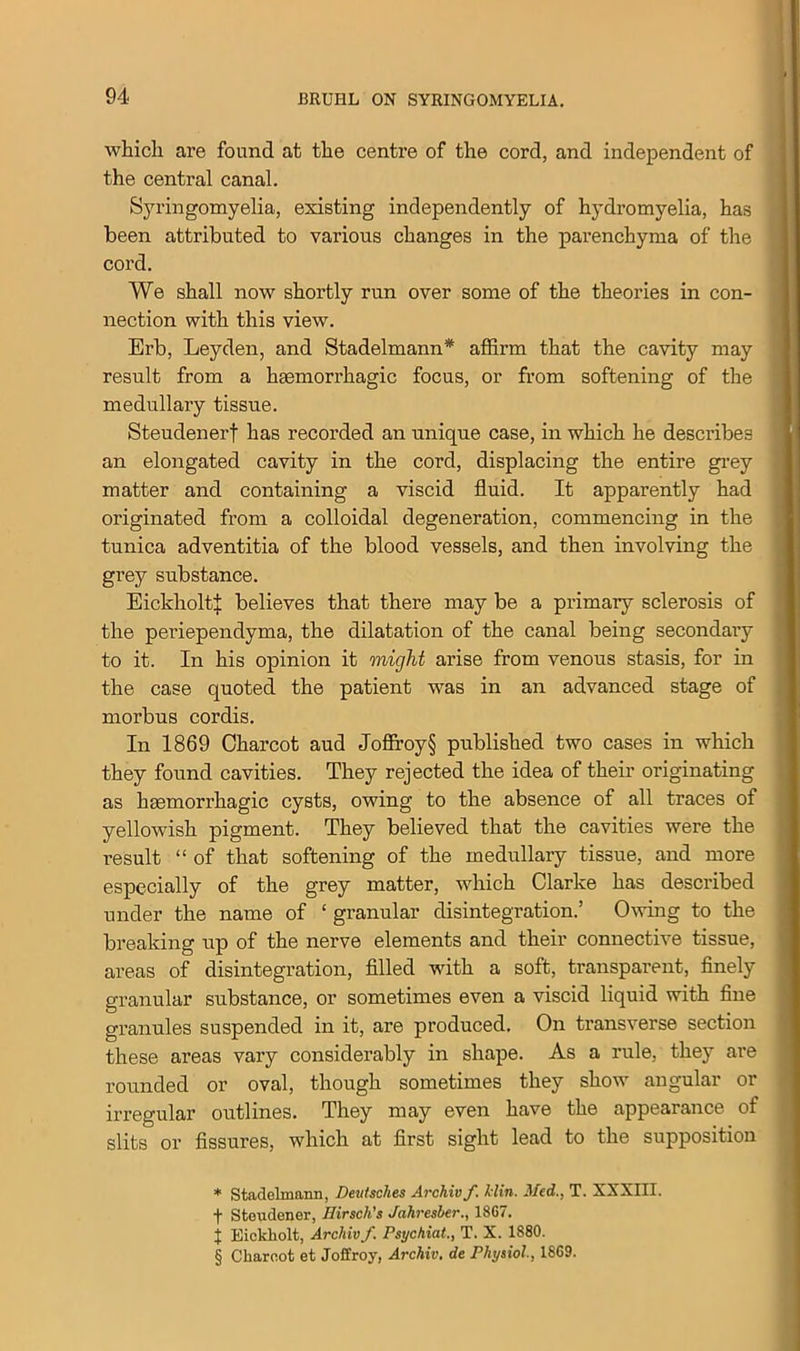 which are found at the centre of the cord, and independent of the central canal. Syringomyelia, existing independently of hydromyelia, has been attributed to various changes in the parenchyma of the cord. We shall now shortly run over some of the theories in con- nection with this view. Erb, Leyden, and Stadelmann* * * § affirm that the cavity may result from a haemorrhagic focus, or from softening of the medullary tissue. Steudenerf has recorded an unique case, in which he describes an elongated cavity in the cord, displacing the entire grey matter and containing a viscid fluid. It apparently had originated from a colloidal degeneration, commencing in the tunica adventitia of the blood vessels, and then involving the grey substance. Eickholti believes that there may be a primary sclerosis of the periependyma, the dilatation of the canal being secondary to it. In his opinion it might arise from venous stasis, for in the case quoted the patient was in an advanced stage of morbus cordis. In 1869 Charcot aud Joflroy§ published two cases in which they found cavities. They rejected the idea of them originating as haemorrhagic cysts, owing to the absence of all traces of yellowish pigment. They believed that the cavities were the result “ of that softening of the medullary tissue, and more especially of the grey matter, which Clarke has described under the name of ‘ granular disintegration.’ Owing to the breaking up of the nerve elements and their connective tissue, areas of disintegration, filled with a soft, transparent, finely granular substance, or sometimes even a viscid liquid with fine granules suspended in it, are produced. On transverse section these areas vary considerably in shape. As a rule, they are rounded or oval, though sometimes they show angular or irregular outlines. They may even have the appearance of slits or fissures, which at first sight lead to the supposition * Stadelmann, Deutsches Archiv f. klin. 3led., T. XXXIII. t Steudener, Hirscli's Jahresber1867. + Eickliolt, Archiv f. Psychiat., T. X. 1880. § Charcot et Joffroy, Archiv. de Physiol., 1869.