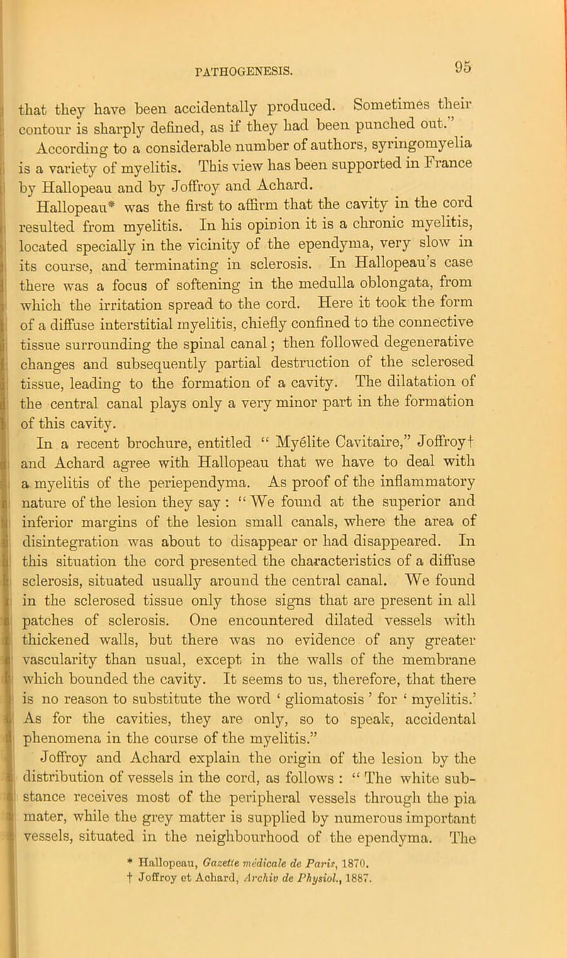 that they have been accidentally produced. Sometimes their contour is shai’ply defined, as if they had been punched out. According to a considerable number of authors, syringomyelia is a variety of myelitis. This view has been supported in Fiance by Hallopeau and by Joffroy and Achard. Hallopeau* was the first to affirm that the cavity in the cord resulted from myelitis. In his opinion it is a chronic myelitis, located specially in the vicinity of the ependyma, very slow in its course, and terminating in sclerosis. In Hallopeau s case there was a focus of softening in the medulla oblongata, from which the irritation spread to the cord. Here it took the form of a diffuse interstitial myelitis, chiefly confined to the connective tissue surrounding the spinal canal; then followed degenerative changes and subsequently partial destruction of the sclerosed tissue, leading to the formation of a cavity. The dilatation of the central canal plays only a very minor part in the formation of this cavity. In a recent brochure, entitled “ Myelite Cavitaire,” Joffroy t and Achard agree with Hallopeau that we have to deal with a myelitis of the periependyma. As proof of the inflammatory nature of the lesion they say : “We found at the superior and inferior margins of the lesion small canals, where the area of disintegration was about to disappear or had disappeared. In this situation the cord presented the characteristics of a diffuse sclerosis, situated usually around the central canal. We found in the sclerosed tissue only those signs that are present in all patches of sclerosis. One encountered dilated vessels with thickened walls, but there was no evidence of any greater vascularity than usual, except in the walls of the membrane which bounded the cavity. It seems to us, therefore, that there is no reason to substitute the word ‘ gliomatosis ’ for ‘ myelitis.’ As for the cavities, they are only, so to speak, accidental phenomena in the course of the myelitis.” Joffroy and Achard explain the origin of the lesion by the distribution of vessels in the cord, as follows : “ The white sub- stance receives most of the peripheral vessels through the pia mater, while the grey matter is supplied by numerous important vessels, situated in the neighbourhood of the ependyma. The * Hallopeau, Gazette medicale de Paris, 1870. t Joffroy et Achard, Archiv de Physiol., 1887.