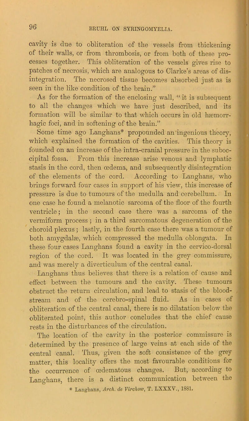 cavity is due to obliteration of the vessels from thickening of their walls, or from thrombosis, or from both of these pro- cesses together. This obliteration of the vessels gives rise to patches of necrosis, which are analogous to Clarke’s areas of dis- integration. The necrosed tissue becomes absorbed just as is seen in the like condition of the brain.” As for the formation of the enclosing wall, “ it is subsequent to all the changes which we have just described, and its formation will be similar to that which occurs in old haemorr- hagic foci, and in softening of the brain.” Some time ago Langhans* propounded an ingenious theory, which explained the formation of the cavities. This theory is founded on an increase of the intra-cranial pressure in the suboc- cipital fossa. From this increase arise venous and lymphatic stasis in the cord, then oedema, and subsequently disintegration of the elements of the cord. According to Langhans, who brings forward four cases in support of his view, this increase of pressure is due to tumours of the medulla and cei’ebellum. In one case he found a melanotic sarcoma of the floor of the fourth ventricle; in the second case there was a sarcoma of the vermiform process ; in a third sarcomatous degeneration of the choroid plexus; lastly, in the fourth case there was a tumour of both amygdalm, which compressed the medulla oblongata. In these four cases Langhans found a cavity in the cervico-dorsal region of the cord. It was located in the grey commissure, and was merely a diverticulum of the central canal. Langhans thus believes that there is a relation of cause and effect between the tumours and the cavity. These tumours obstruct the return circulation, and lead to stasis of the blood- stream and of the cerebro-spinal fluid. As in cases of obliteration of the central canal, there is no dilatation below the obliterated point, this author concludes that the chief cause rests in the disturbances of the circulation. The location of the cavity in the posterior commissure is determined by the presence of large veins at each side of the central canal. Thus, given the soft consistence of the grey matter, this locality offers the most favourable conditions for the occurrence of oedematous changes. But, according to Langhans, there is a distinct communication between the * Langhans, Arch, dc Virchoiv, T. LXXXV., 1SS1.