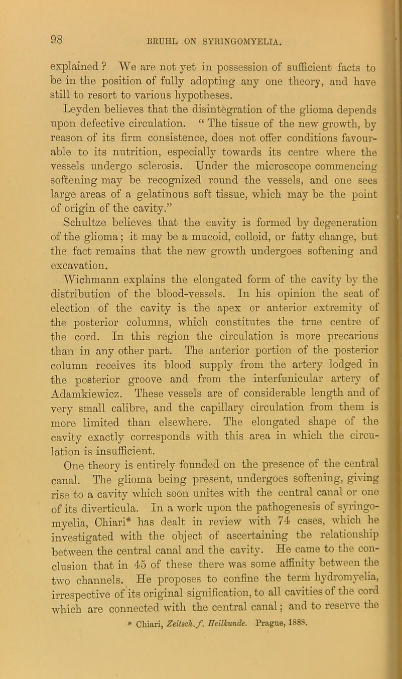 explained? We are not yet in possession of sufficient facts to be in the position of fully adopting any one theory, and have still to resort to various hypotheses. Leyden believes that the disintegration of the glioma depends upon defective circulation. “ The tissue of the new growth, by reason of its firm consistence, does not offer conditions favour- able to its nutrition, especially towards its centre where the vessels undergo sclerosis. Under the microscope commencing softening may be recognized round the vessels, and one sees large areas of a gelatinous soft tissue, which may be the point of origin of the cavity.” Schultze believes that the cavity is formed by degeneration of the glioma; it may be a mucoid, colloid, or fatty change, but the fact remains that the new growth undergoes softening and excavation. Wichmann explains the elongated form of the cavity by the distribution of the blood-vessels. In his opinion the seat of election of the cavity is the apex or anterior extremity of the posterior columns, which constitutes the true centre of j the cord. In this region the circulation is more precarious than in any other part. The anterior portion of the posterior column receives its blood supply from the artery lodged in the posterior groove and from the inter funicular artery of Adamkiewicz. These vessels are of considerable length and of very small calibre, and the capillary circulation from them is more limited than elsewhere. The elongated shape of the cavity exactly corresponds with this area in which the circu- lation is insufficient. One theory is entirely founded on the presence of the central canal. The glioma being present, undergoes softening, giving rise to a cavity which soon unites with the central canal or one of its diverticula. In a work upon the pathogenesis of syringo- myelia, Chiari* has dealt in review with 74 cases, which he investigated with the object of ascertaining the relationship between the central canal and the cavity. He came to the con- clusion that in 45 of these there was some affinity between the two channels. He proposes to confine the term hydromyelia, irrespective of its original signification, to all cavities of the cord which are connected with the central canal; and to reserve the * Cliiari, Zeitscli.f. Udlkunde. Prague, 1888.