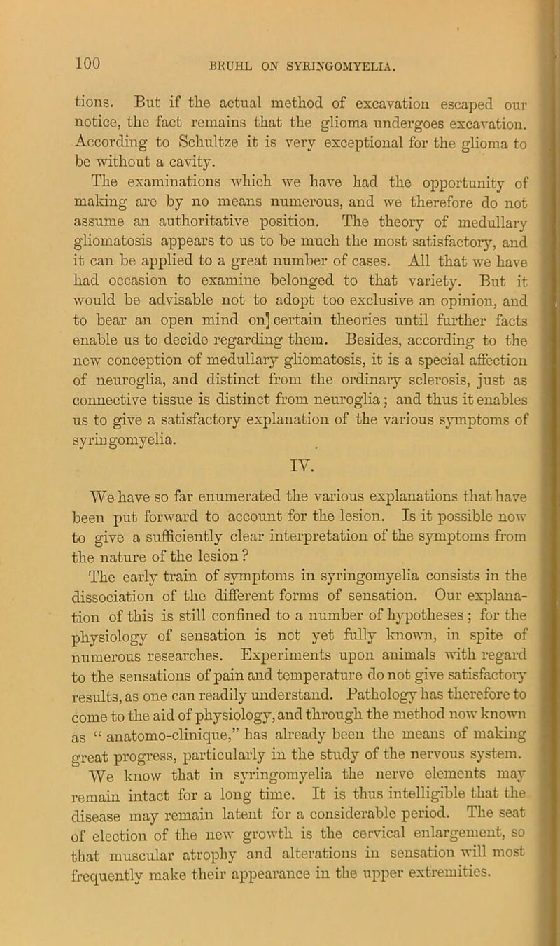 tions. But if the actual method of excavation escaped our notice, the fact remains that the glioma undergoes excavation. According to Schultze it is very exceptional for the glioma to be without a cavity. The examinations which we have had the opportunity of making are by no means numerous, and we therefore do not assume an authoritative position. The theory of medullary gliomatosis appears to us to be much the most satisfactory, and it can be applied to a great number of cases. All that we have had occasion to examine belonged to that variety. But it would be advisable not to adopt too exclusive an opinion, and to bear an open mind on] certain theories until further facts enable us to decide regarding them. Besides, according to the new conception of medullary gliomatosis, it is a special affection of neuroglia, and distinct from the ordinary sclerosis, just as connective tissue is distinct from neuroglia; and thus it enables us to give a satisfactory explanation of the various symptoms of syringomyelia. IV. We have so far enumerated the various explanations that have been put forward to account for the lesion. Is it possible now to give a sufficiently clear interpretation of the symptoms from the nature of the lesion ? The early train of symptoms in syringomyelia consists in the dissociation of the different forms of sensation. Our explana- tion of this is still confined to a number of hypotheses ; for the physiology of sensation is not yet fully known, in spite of numerous researches. Experiments upon animals with regard to the sensations of pain and temperature do not give satisfactory results, as one can readily understand. Pathology has therefore to come to the aid of physiology, and through the method now known as “ anatomo-clinique,” has already been the means of making great progress, particularly in the study of the nervous system. We know that in syringomyelia the nerve elements may remain intact for a long time. It is thus intelligible that the disease may remain latent for a considerable period. The seat of election of the new growth is the cervical enlargement, so that muscular atrophy and alterations in sensation will most frequently make their appearance in the upper extremities.