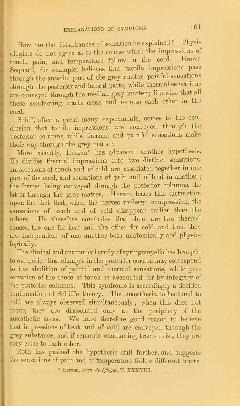 EXPLANATIONS OF SYMPTOMS. How can the disturbances of sensation be explained ? 1 hy si ologists do not agree as to the course which the impiecaions of touch, pain, and temperature follow in the cord.. Brown Secjuard, for example, believes that tactile impressions pass through the anterior part of the grey matter, painful sensations through the posterior and lateral parts, while thermal sensations are conveyed through the median grey matter; likewise that all these conducting tracts cross and recross each other in the cord. Schiff, after a great many experiments, comes to the con- clusion that tactile impressions are conveyed through the posterior columns, while thermal and painful sensations make their way through the grey matter. More recently, Herzen* has advanced another hypothesis. He divides thermal impressions into two distinct sensations. Impressions of touch and of cold are associated together in one part of the cord, and sensations of pain and of heat in another ; the former being conveyed through the posterior columns, the latter through the grey matter. Herzen bases this distinction upon the fact that, when the nerves undergo compression, the sensations of touch and of cold disappear earlier than the others. He therefore concludes that there are two thermal senses, the one for heat and the other for cold, and that they are independent of one another both anatomically and physio- logically. The clinical and anatomical study of syringomyelia has brought to our notice that changes in the posterior cornua may correspond to the abolition of painful and thermal sensations, while pre- servation of the sense of touch is accounted for by integrity of the posterior columns. This syndrome is accordingly a decided confirmation of Schiff’s theory. The anaesthesia to heat and to cold are always observed simultaneously; when this does not occur, they are dissociated only at the periphery of the anaesthetic areas. We have therefore good reason to believe that impressions of heat and of cold are conveyed through the grey substance, and if separate conducting tracts exist, they are very close to each other. Both has pushed the hypothesis still further, and suggests the sensations of pain and of temperature follow different tracts, * Herzen, Arch, de PflOger, T. XXXVIII.