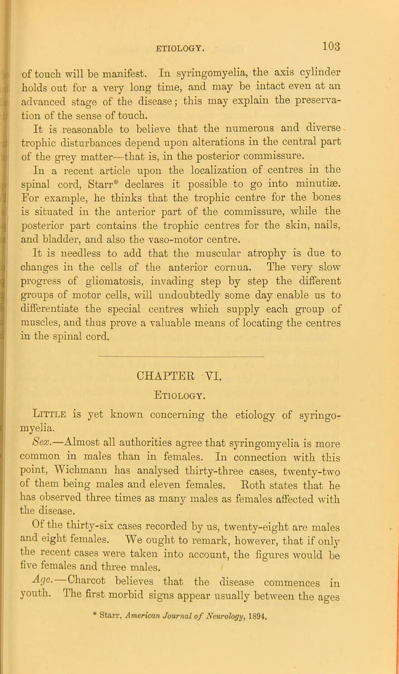 of touch will be manifest. In syringomyelia, the axis cylinder holds out for a very long time, and may be intact even at an advanced stage of the disease; this may explain the preserva- tion of the sense of touch. It is reasonable to believe that the numerous and diverse trophic disturbances depend upon alterations in the central part of the grey matter—that is, in the posterior commissure. In a recent article upon the localization of centres in the spinal cord, Starr* declares it possible to go into minutiae. For example, he thinks that the trophic centre for the bones is situated in the anterior part of the commissure, while the posterior part contains the trophic centres for the skin, nails, and bladder, and also the vaso-motor centre. It is needless to add that the muscular atrophy is due to changes in the cells of the anterior cornua. The very slow progress of gliomatosis, invading step by step the different groups of motor cells, will undoubtedly some day enable us to differentiate the special centres which supply each group of muscles, and thus prove a valuable means of locating the centres in the spinal cord. CHAPTER VI. Etiology. Little is yet known concerning the etiology of syringo- myelia. Sex.—Almost all authorities agree that syringomyelia is more common in males than in females. In connection with this point, Wichmann has analysed thirty-three cases, twenty-two of them being males and eleven females. Roth states that he has observed three times as many males as females affected with the disease. Of the thirty-six cases recorded by us, twenty-eight are males and eight females. We ought to remark, however, that if only the recent cases were taken into account, the figures would be five females and three males. Charcot believes that the disease commences in youth. The first morbid signs appear usually between the ages * Starr, American Journal of Neurology, 1894.
