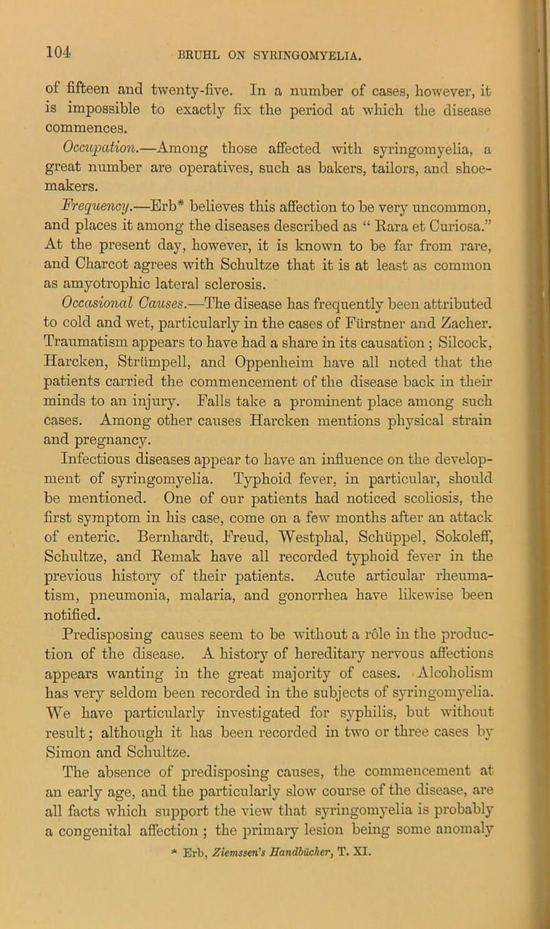 of fifteen and twenty-five. In a number of cases, however, it is impossible to exactly fix the period at which the disease commences. Occupation.—Among those affected with syringomyelia, a great number are operatives, such as bakers, tailors, and shoe- makers. Frequency.—Erb* believes this affection to be very uncommon, and places it among the diseases described as “ Eara et Curiosa.” At the present day, however, it is known to be far from rare, and Charcot agrees with Schultze that it is at least as common as amyotrophic lateral sclerosis. Occasional Causes.—The disease has frequently been attributed to cold and wet, particularly in the cases of Fiirstner and Zacher. Traumatism appears to have had a share in its causation; Silcock, Harcken, Strtimpell, and Oppenheim have all noted that the patients carried the commencement of the disease back in their minds to an injury. Falls take a prominent place among such cases. Among other causes Harcken mentions physical strain and pregnancy. Infectious diseases appear to have an influence on the develop- ment of syringomyelia. Typhoid fever, in particular, should be mentioned. One of our patients had noticed scoliosis, the first symptom in his case, come on a few months after an attack of enteric. Bernhardt, Freud, Westphal, Schiippel, Sokoleff, Schultze, and Remak have all recorded typhoid fever in the previous history of their patients. Acute articular rheuma- tism, pneumonia, malaria, and gonorrhea have likewise been notified. Predisposing causes seem to be without a role in the produc- tion of the disease. A history of hereditary nervous affections appears wanting in the great majority of cases. Alcoholism has very seldom been recorded in the subjects of syringomyelia. We have particularly investigated for syphilis, but without result; although it has been recorded in two or three cases by Simon and Schultze. The absence of predisposing causes, the commencement at an early age, and the particularly slow course of the disease, are all facts which support the view that syringomyelia is probably a congenital affection ; the primary lesion being some anomaly * Erb, Ziemssen’s JJandbiicher, T. XI.