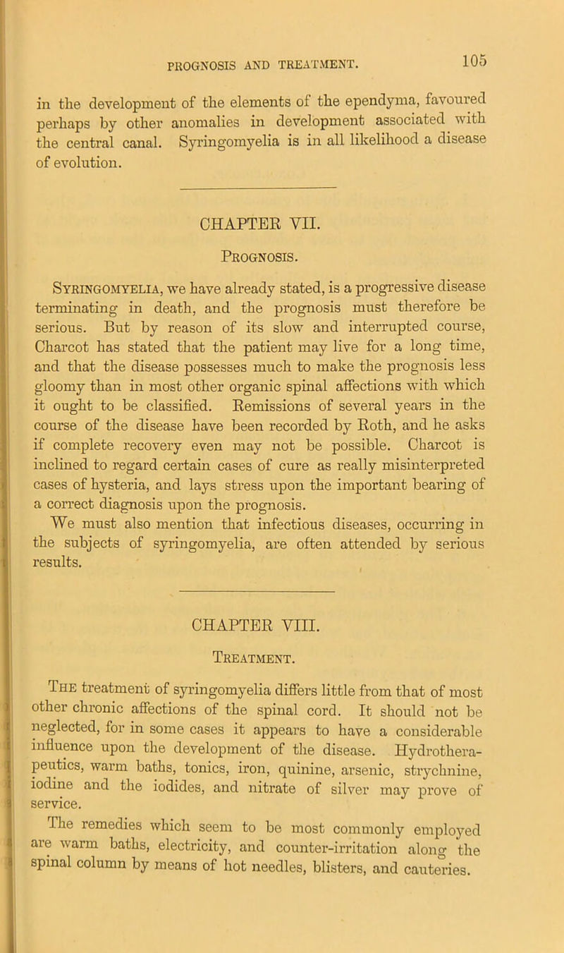 PROGNOSIS AND TREATMENT. in the development of the elements ol the ependyma, favoured perhaps by other anomalies in development associated with the central canal. Syringomyelia is in all likelihood a disease of evolution. CHAPTER VII. Prognosis. Syringomyelia, we have already stated, is a progressive disease terminating in death, and the prognosis must therefore be serious. But by reason of its slow and interrupted course, Charcot has stated that the patient may live for a long time, and that the disease possesses much to make the prognosis less gloomy than in most other organic spinal affections with which it ought to be classified. Remissions of several years in the course of the disease have been recorded by Roth, and he asks if complete recovery even may not be possible. Charcot is inclined to regard certain cases of cure as really misinterpreted cases of hysteria, and lays stress upon the important bearing of a correct diagnosis upon the prognosis. We must also mention that infectious diseases, occurring in the subjects of syringomyelia, are often attended by serious results. CHAPTER VIII. Treatment. The treatment of syringomyelia differs little from that of most other chronic affections of the spinal cord. It should not be neglected, for in some cases it appears to have a considerable influence upon the development of the disease. Hydrothera- peutics, warm baths, tonics, iron, quinine, arsenic, strychnine, iodine and the iodides, and nitrate of silver may prove of service. I he remedies which seem to be most commonly employed are warm baths, electricity, and counter-irritation along the spinal column by means of hot needles, blisters, and cauteries.