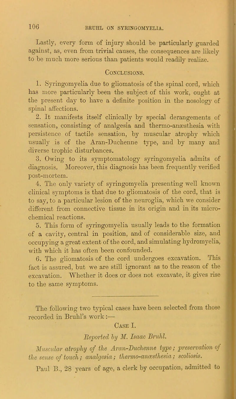 Lastly, every form of injury should be particularly guarded against, as, even from trivial causes, the consequences are likely to be much more serious than patients would readily realize. Conclusions. 1. Syringomyelia due to gliomatosis of the spinal cord, which has more particularly been the subject of this work, ought at the present day to have a definite position in the nosology of spinal affections. 2. It manifests itself clinically by special derangements of sensation, consisting of analgesia and thermo-anassthesia with persistence of tactile sensation, by muscular atrophy which usually is of the Aran-Duchenne type, and by many and diverse trophic disturbances. 3. Owing to its symptomatology syringomyelia admits of diagnosis. Moreover, this diagnosis has been frequently verified post-mortem. 4. The only variety of syringomyelia presenting well known clinical symptoms is that due to gliomatosis of the cord, that is to say, to a particular lesion of the neuroglia, which we consider different from connective tissue in its origin and in its micro- chemical reactions. 5. This form of syringomyelia usually leads to the formation of a cavity, central in position, and of considerable size, and occupying a great extent of the cord, and simulating liydromyelia, with which it has often been confounded. 6. The gliomatosis of the cord undergoes excavation. This fact is assured, but we are still ignorant as to the reason of the excavation. Whether it does or does not excavate, it gives rise to the same symptoms. The following two typical cases have been selected from those recorded in Bruhl’s work:— Case I. Reported by M. Isaac Bruhl. Muscidar atrophy of the Aran-Duchenne type; preservation of the sense of touch; analgesia; thermo-anaesthesia; scoliosis. Paul B., 28 years of age, a clerk by occupation, admitted to
