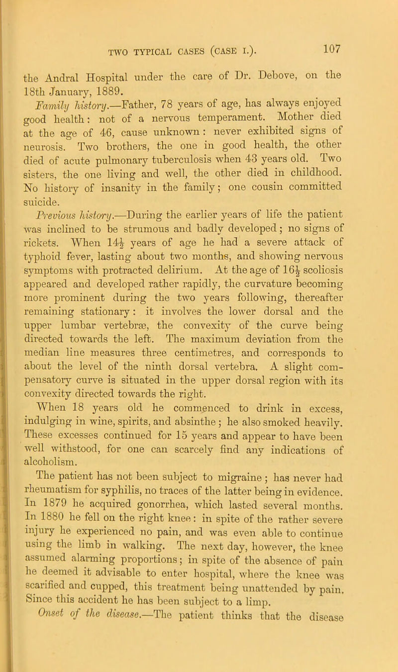 the Andral Hospital under the care of Dr. Debove, on the 18th January, 1889. Family history.—Father, 78 years of age, has always enjoyed good health: not of a nervous temperament. Mother died at the age of 46, cause unknown : never exhibited signs of neurosis. Two brothers, the one in good health, the other died of acute pulmonary tuberculosis when 43 years old. Two sisters, the one living and well, the other died in childhood. No history of insanity in the family; one cousin committed suicide. Previous history.—During the earlier years of life the patient was inclined to be strumous and badly developed; no signs of rickets. When years of age he had a severe attack of typhoid fever, lasting about two months, and showing nervous symptoms with protracted delirium. At the age of 16| scoliosis appeared and developed rather rapidly, the curvature becoming more prominent during the two years following, thereafter remaining stationary: it involves the lower dorsal and the upper lumbar vertebras, the convexity of the curve being directed towards the left. The maximum deviation from the median line measures three centimetres, and corresponds to about the level of the ninth dorsal vertebra. A slight com- pensatory curve is situated in the upper dorsal region with its convexity directed towards the right. When 18 years old he commenced to drink in excess, indulging in wine, spirits, and absinthe ; he also smoked heavily. These excesses continued for 15 years and appear to have been well withstood, for one can scarcely find any indications of alcoholism. The patient has not been subject to migraine ; has never had rheumatism for syphilis, no traces of the latter being in evidence. In 1879 he acquired gonorrhea, which lasted several months. In 1880 he fell on the right knee: in spite of the rather severe injury he experienced no pain, and was even able to continue using the limb in walking. The next day, however, the knee assumed alarming proportions; in spite of the absence of pain he deemed it advisable to enter hospital, where the knee was scarified and cupped, this treatment being unattended by pain. Since this accident he has been subject to a limp. Onset of the disease.—The patient thinks that the disease