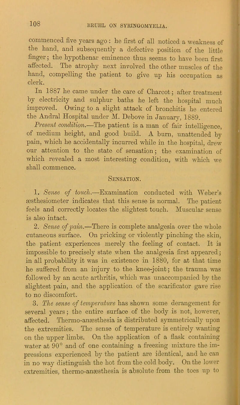 commenced five years ago : he first of all noticed a weakness of the hand, and subsequently a defective position of the little finger; the hypothenar eminence thus seems to have been first affected. The atrophy next involved the other muscles of the hand, compelling the patient to give up his occupation as clerk. In 1887 he came under the care of Charcot; after treatment by electricity and sulphur baths he left the hospital much improved. Owing to a slight attack of bronchitis he entered the Andral Hospital under M. Debove in January, 1889. Present condition.—The patient is a man of fair intelligence, of medium height, and good build. A burn, unattended by pain, which he accidentally incurred while in the hospital, drew our attention to the state of sensation; the examination of which revealed a most interesting condition, with which we shall commence. Sensation. 1. Sense of touch.—Examination conducted with Weber’s msthesiometer indicates that this sense is normal. The patient feels and correctly locates the slightest touch. Muscular sense is also intact. 2. Sense of pain.—There is complete analgesia over the whole cutaneous surface. On pricking or violently pinching the skin, the patient experiences merely the feeling of contact. It is impossible to precisely state when the analgesia first appeared; in all probability it was in existence in 1880, for at that time he suffered from an injury to the knee-joint; the trauma was followed by an acute arthritis, which was unaccompanied by the slightest pain, and the application of the scarificator gave rise to no discomfort. 3. The sense of temperature has shown some derangement for several years; the entire surface of the body is not, however, affected. Thermo-anaesthesia is distributed symmetrically upon the extremities. The sense of temperature is entirely wanting on the upper limbs. On the application of a flask containing water at 90° and of one containing a freezing mixture the im- pressions experienced by the patient are identical, and he can in no way distinguish the hot from the cold body. On the lower extremities, thermo-anaesthesia is absolute from the toes up to