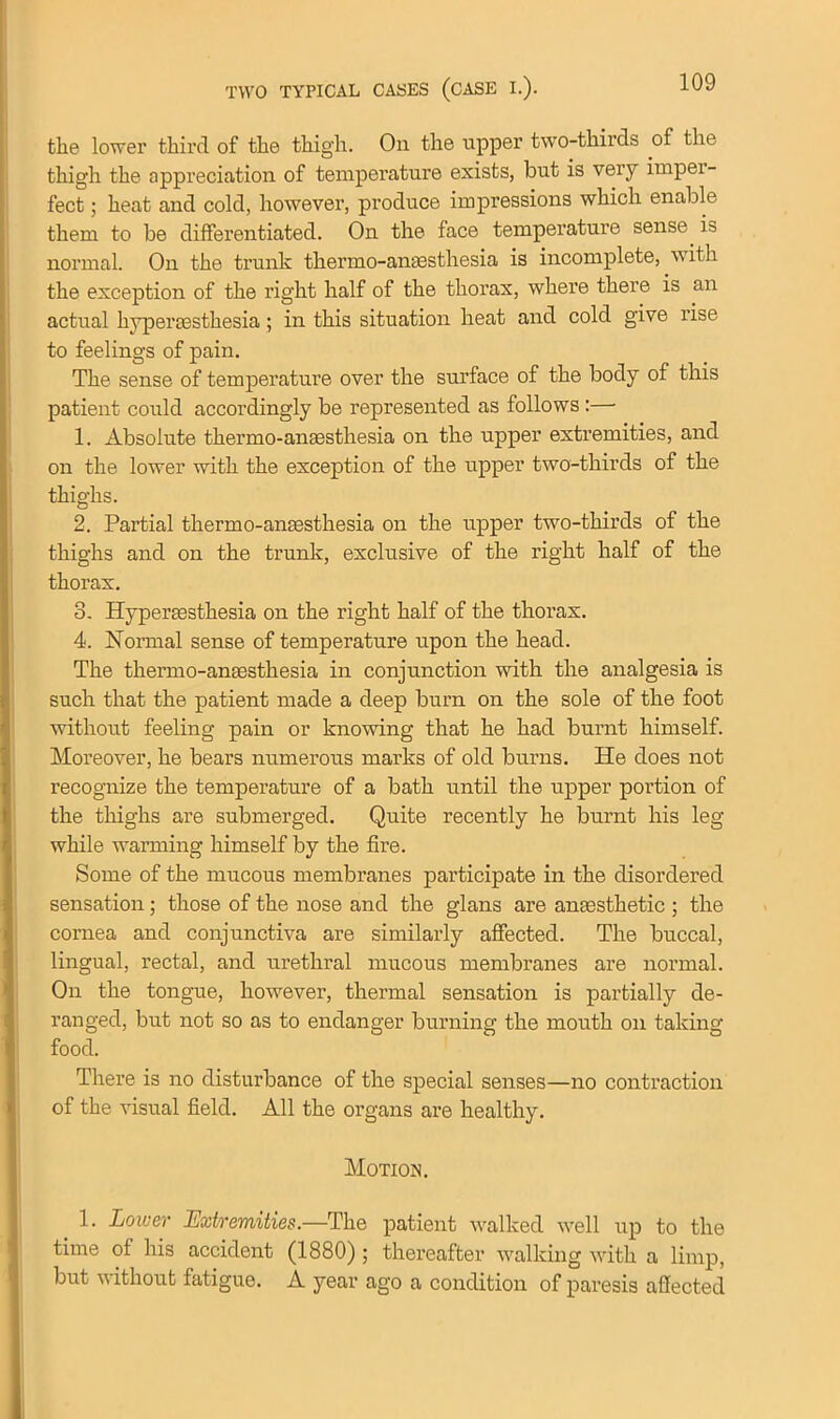 tlie lower third of the thigh. On the upper two-thirds of the thigh the appreciation of temperature exists, but is very imper- fect ; heat and cold, however, produce impressions which enable them to be differentiated. On the face temperature sense is normal. On the trunk thermo-anaesthesia is incomplete, with the exception of the right half of the thorax, where there is an actual hypereestkesia; in this situation heat and cold give rise to feelings of pain. The sense of temperature over the surface of the body of this patient could accordingly be represented as follows :— 1. Absolute thermo-anaesthesia on the upper extremities, and on the lower with the exception of the upper two-thirds of the thighs. 2. Partial thermo-anaesthesia on the upper two-thirds of the thighs and on the trunk, exclusive of the right half of the thorax. 3. Hyperaesthesia on the right half of the thorax. 4. Normal sense of temperature upon the head. The thermo-anaesthesia in conjunction with the analgesia is such that the patient made a deep burn on the sole of the foot without feeling pain or knowing that he had burnt himself. Moreover, he bears numerous marks of old burns. He does not recognize the temperature of a bath until the upper portion of the thighs are submerged. Quite recently he burnt his leg while warming himself by the fire. Some of the mucous membranes participate in the disordered sensation ; those of the nose and the glans are anaesthetic ; the cornea and conjunctiva are similarly affected. The buccal, lingual, rectal, and urethral mucous membranes are normal. On the tongue, however, thermal sensation is partially de- ranged, but not so as to endanger burning the mouth on taking food. There is no disturbance of the special senses—no contraction of the visual field. All the organs are healthy. Motion. 1. Lower Extremities.—The patient walked well up to the time of his accident (1880) ; thereafter walking with a limp, but without fatigue. A year ago a condition of paresis affected