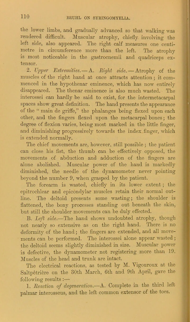 the lower limbs, and gradually advanced so that walking was rendered difficult. Muscular atrophy, chiefly involving the left side, also appeared. The right calf measures one centi- metre in circumference more than the left. The atrophy is most noticeable in the gastrocnemii and quadriceps ex- tensor. 2. Upper Extremities. — A. Eight side. — Atrophy of the muscles of the right hand at once attracts attention; it com- menced in the hypothenar eminence, which has now entirely disappeared. The thenar eminence is also much wasted. The interossei can hardly be said to exist, for the intermetacarpal spaces show great definition. The hand presents the appearance of the “ main de griffe,” the phalanges being flexed upon each other, and the fingers flexed upon the metacarpal bones; the degree of flexion varies, being most marked in the little finger, and diminishing progressively towards the index finger, which is extended normally. The chief movements are, however, still possible ; the patient can close his fist, the thumb can be effectively opposed, the movements of abduction and adduction of the fingers are alone abolished. Muscular power of the hand is markedly diminished, the needle of the dynamometer never pointing beyond the number 9, when grasped by the patient. The forearm is wasted, chiefly in its lower extent ; the epitrochlear and epicondylar muscles retain their normal out- line. The deltoid presents some wasting; the shoulder is flattened, the bony processes standing out beneath the skin, but still the shoulder movements can be duly effected. B. Left side.—The hand shows undoubted atrophy, though not nearly so extensive as on the right hand. There is no deformity of the hand; the fingers are extended, and all move- ments can be performed. The interossei alone appear wasted ; the deltoid seems slightly diminished in size. Muscular power is defective, the dynamometer not registering more than 19. Muscles of the head and trunk are intact. The electrical reactions, as tested by M. Yigouroux at the Saltpetriere on the 30th March, 6th and 9th April, gave the following results :— 1. Reaction of degeneration.—A. Complete in the third left palmar interosseus, and the left common extensor of the toes.