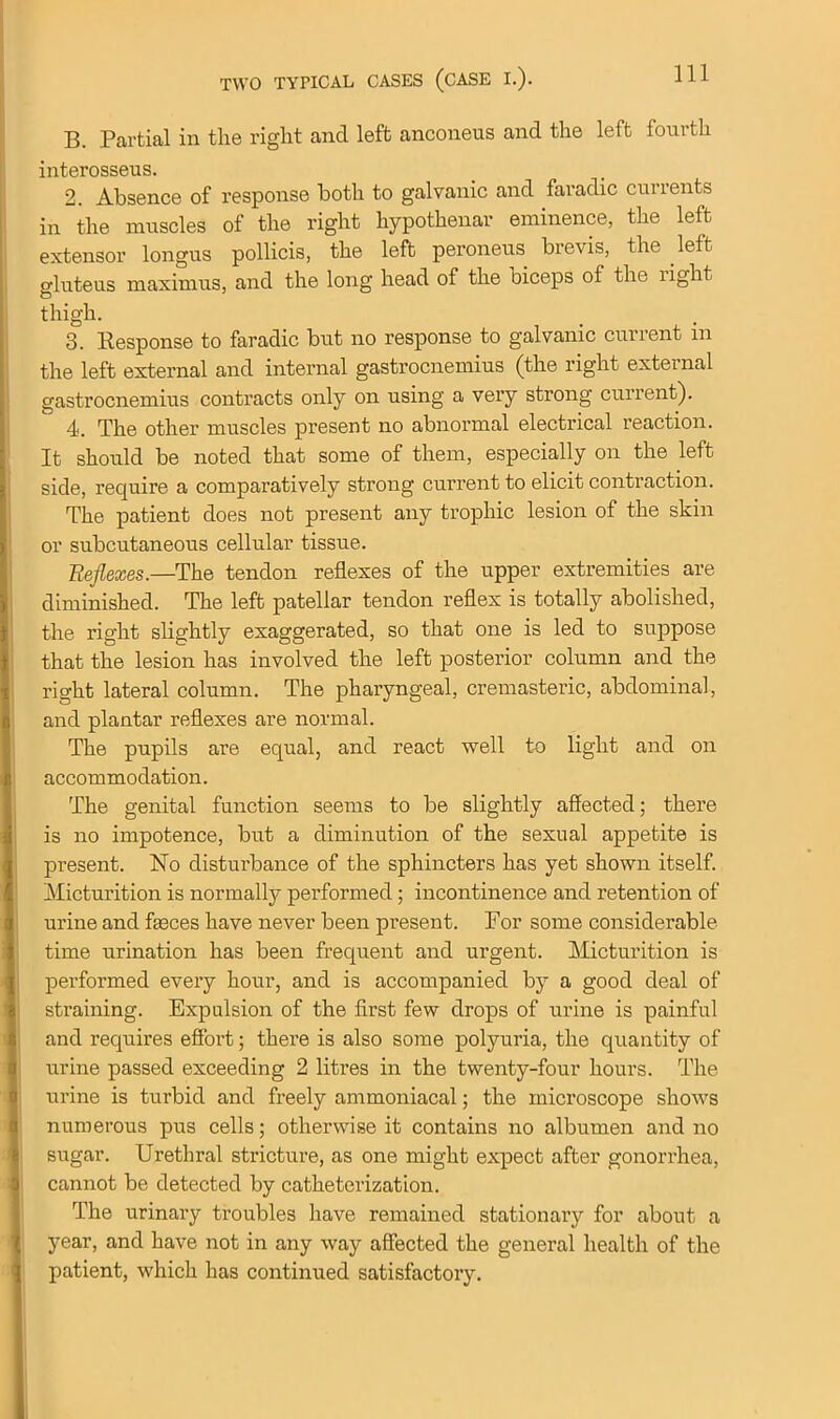 B. Partial in the right and left anconeus and the left fourth interosseus. 2. Absence of response both to galvanic and faradic currents in the muscles of the right hypothenar eminence, the left extensor longus pollicis, the left peroneus brevis, the left gluteus maximus, and the long head of the oiceps of the right thigh. 3. Bespon.se to faradic but no response to galvanic current in the left external and internal gastrocnemius (the right external gastrocnemius contracts only on using a very strong current). 4. The other muscles present no abnormal electrical reaction. It should be noted that some of them, especially on the left side, require a comparatively strong current to elicit contraction. The patient does not present any trophic lesion of the skin or subcutaneous cellular tissue. Reflexes.—The tendon reflexes of the upper extremities are diminished. The left patellar tendon reflex is totally abolished, the right slightly exaggerated, so that one is led to suppose that the lesion has involved the left posterior column and the right lateral column. The pharyngeal, cremasteric, abdominal, and plantar reflexes are normal. The pupils are equal, and react well to light and on accommodation. The genital function seems to be slightly affected; there is no impotence, but a diminution of the sexual appetite is present. No disturbance of the sphincters has yet shown itself. Micturition is normally performed; incontinence and retention of urine and faeces have never been present. For some considerable time urination has been frequent and urgent. Micturition is performed every hour, and is accompanied by a good deal of straining. Expulsion of the first few drops of urine is painful and requires effort; there is also some polyuria, the quantity of urine passed exceeding 2 litres in the twenty-four hours. The urine is turbid and freely ammoniacal; the microscope shows numerous pus cells; otherwise it contains no albumen and no sugar. Urethral stricture, as one might expect after gonorrhea, cannot be detected by catheterization. The urinary troubles have remained stationary for about a year, and have not in any way affected the general health of the patient, which has continued satisfactory.