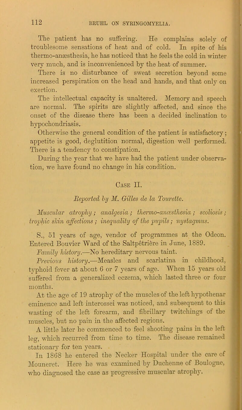 The patient has no suffering. ITe complains solely of troublesome sensations of heat and of cold. In spite of his thermo-anaesthesia, he has noticed that he feels the cold in winter very much, and is inconvenienced by the heat of summer. There is no disturbance of sweat secretion beyond some increased perspiration on the head and hands, and that only on exertion. The intellectual capacity is unaltered. Memory and speech are normal. The spirits are slightly affected, and since the onset of the disease there has been a decided inclination to hypochondriasis. Otherwise the general condition of the patient is satisfactory; appetite is good, deglutition normal, digestion well performed. There is a tendency to constipation. During the year that we have had the patient under observa- tion, we have found no change in his condition. Case II. Reported by M. Gilles de la Tourette. Muscular atrophy ; analgesia ; thermo-ancesthesia ; scoliosis ; trophic shin affections ; inequality of the pupils; nystagmus. S., 51 years of age, vendor of programmes at the Odeon. Entered Bouvier Ward of the Saltpetriere in June, 1889. Family history.—No hereditary nervous taint. Previous history.—Measles and scarlatina in childhood, typhoid fever at about 6 or 7 years of age. When 15 years old suffered from a generalized eczema, which lasted three or four months. At the age of 19 atrophy of the muscles of the left hypothenar eminence and left interossei was noticed, and subsequent to this wasting of the left forearm, and fibrillary twitcliings of the muscles, but no pain in the affected regions. A little later he commenced to feel shooting pains in the left leg, which recurred from time to time. The disease remained stationary for ten years. In 1868 he entered the Necker Hospital under the care of Mouneret. Here he was examined by Duchenne of Boulogne, who diagnosed the case as progressive muscular atrophy.