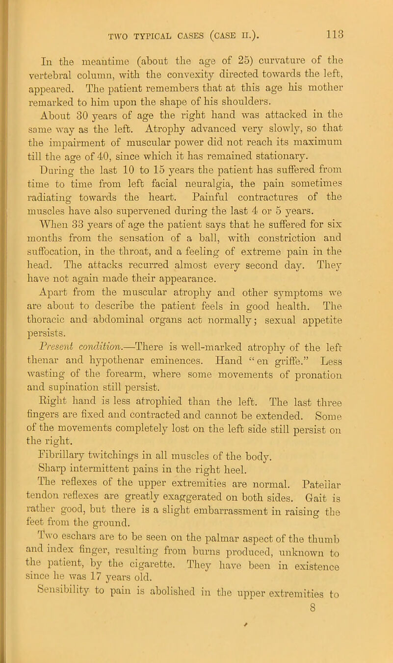 In the meantime (about the age of 25) curvature of the vertebral column, with the convexity directed towards the left, appeared. The patient remembers that at this age his mother remarked to him upon the shape of his shoulders. About 30 years of age the right hand was attacked in the same way as the left. Atrophy advanced very slowly, so that the impairment of muscular power did not reach its maximum till the age of 40, since which it has remained stationary. During the last 10 to 15 years the patient has suffered from time to time from left facial neuralgia, the pain sometimes radiating- towards the heart. Painful contractures of the muscles have also supervened during the last 4 or 5 years. When 33 years of age the patient says that he suffered for six months from the sensation of a ball, with constriction and suffocation, in the throat, and a feeling of extreme pain in the head. The attacks recurred almost every second day. They have not again made their appearance. Apart fi-om the muscular atrophy and other symptoms we are about to describe the patient feels in good health. The thoracic and abdominal organs act normally; sexual appetite persists. Present condition.—There is well-marked atrophy of the left thenar and hypothenar eminences. Hand “ en grille.” Less wasting of the forearm, where some movements of pronation and supination still persist. Right hand is less atrophied than the left. The last three fingers are fixed and contracted and cannot be extended. Some of the movements completely lost on the left side still persist on the right. Fibrillary twitchings in all muscles of the body. vSharp intermittent pains in the right heel. The reflexes of the upper extremities are normal. Patellar tendon reflexes are greatly exaggerated on both sides. Gait is rather good, but there is a slight embarrassment in raising the feet from the ground. I wo eschars are to be seen on the palmar aspect of the thumb and index finger, resulting from burns produced, unknown to the patient, by the cigarette. They have been in existence since he was 17 years old. Sensibility to pain is abolished in the upper extremities to 8