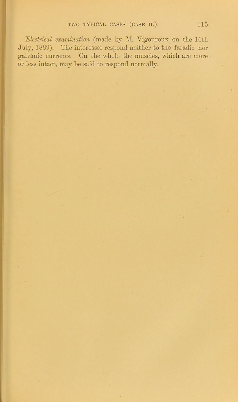 'Electrical examination (made by M. Vigouroux on the 16th July, 1SS9). The interossei respond neither to the faradic nor galvanic currents. On the whole the muscles, which are more or less intact, may be said to respond normally.