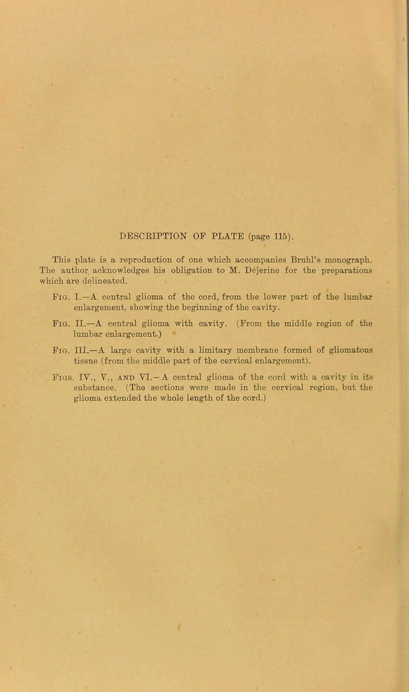 DESCRIPTION OF PLATE (page 115). This plate is a reproduction of one which accompanies Bruhl’s monograph. The author acknowledges his obligation to M. Dejerine for the preparations which are delineated. Fig. I.—A central glioma of the cord, from the lower part of the lumbar enlargement, showing the beginning of the cavity. Fig. II.—A central glioma with cavity. (From the middle region of the lumbar enlargement.) Fig. III.—A large cavity with a limitary membrane formed of gliomatous tissue (from the middle part of the cervical enlargement). Figs. IV., V., and VI.—A central glioma of the cord with a cavity in its substance. (The sections were made in the cervical region, but the glioma extended the whole length of the cord.)
