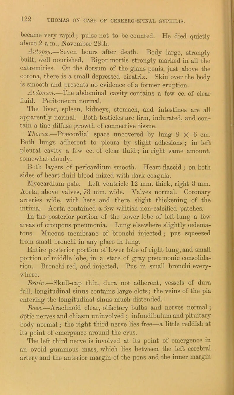 became very rapid; pulse not to be counted. He died quietly about 2 a.m., November 28tli. Autopsy.—Seven hours after death. Body large, strongly built, well nourished. Bigor mortis strongly marked in all the extremities. On the dorsum of the glans penis, just above the corona, there is a small depressed cicatrix. Skin over the body is smooth and presents no evidence of a former eruption. Abdomen.—The abdominal cavity contains a few cc. of clear fluid. Peritoneum normal. The liver, spleen, kidneys, stomach, and intestines are all apparently normal. Both testicles are firm, indurated, and con- tain a fine diffuse growth of connective tissue. Thorax.—Prsecordial space uncovered by lung 8 X 6 cm. Both lungs adherent to pleura by slight adhesions; in left pleural cavity a few cc. of clear fluid; in right same amount, somewhat cloudy. Both layers of pericardium smooth. Heart flaccid ; on both sides of heart fluid blood mixed with dark coagula. Myocardium pale. Left ventricle 12 mm. thick, right 3 mm. Aorta, above valves, 73 mm. wide. Valves normal. Coronary arteries wide, with here and there slight thickening of the intima. Aorta contained a few whitish non-calcified patches. In the posterior portion of the lower lobe of left lung a few areas of croupous pneumonia. Lung elsewhere slightly cedema- tous. Mucous membrane of bronchi injected; pus squeezed from small bronchi in any place in lung. Entire posterior portion of lower lobe of right lung, and small portion of middle lobe, in a state of gray pneumonic consolida- tion. Bronchi red, and injected. Pus in small bronchi every- where. Brain.—Skull-cap thin, dura not adherent, vessels of dura full, longitudinal sinus contains large clots; the veins of the pia entering the longitudinal sinus much distended. Base.—Arachnoid clear, olfactory bulbs and nerves normal; optic nerves and chiasm uninvolved ; infundibulum and pituitary body normal; the right third nerve lies free—a little reddish at its point of emergence around the crus. The left third nerve is involved at its point of emergence in an ovoid gummous mass, which lies between the left cerebral artery and the anterior margin of the pons and the inner margin