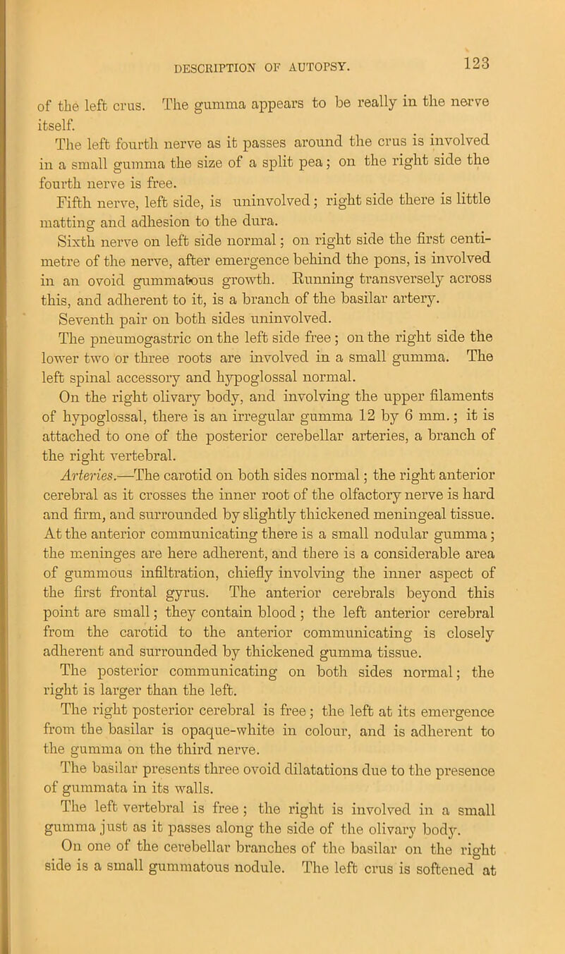 of the left crus. The gumma appears to be really in the nerve itself. The left fourth nerve as it passes around the crus is involved in a small gumma the size of a split pea; on the right side the fourth nerve is free. Fifth nerve, left side, is uninvolved; right side there is little matting and adhesion to the dura. Sixth nerve on left side normal; on right side the first centi- metre of the nerve, after emergence behind the pons, is involved in an ovoid gummatous growth. Running transversely across this, and adherent to it, is a branch of the basilar artery. Seventh pair on both sides uninvolved. The pneumogastric on the left side free ; on the right side the lower two or three roots are involved in a small gumma. The left spinal accessory and hypoglossal normal. On the right olivary body, and involving the upper filaments of hypoglossal, there is an irregular gumma 12 by 6 mm.; it is attached to one of the posterior cerebellar arteries, a branch of the right vertebral. Arteries.—The carotid on both sides normal; the right anterior cerebral as it crosses the inner root of the olfactory nerve is hard and firm, and surrounded by slightly thickened meningeal tissue. At the anterior communicating there is a small nodular gumma; the meninges are here adherent, and there is a considerable area of gummous infiltration, chiefly involving the inner aspect of the first frontal gyrus. The anterior cerebrals beyond this point are small; they contain blood; the left anterior cerebral from the carotid to the anterior communicating is closely adherent and surrounded by thickened gumma tissue. The posterior communicating on both sides normal; the right is larger than the left. The right posterior cerebral is free; the left at its emergence from the basilar is opaque-white in colour, and is adherent to the gumma on the third nerve. The basilar presents three ovoid dilatations due to the presence of gummata in its walls. The left vertebral is free; the right is involved in a small gumma just as it passes along the side of the olivary body. On one of the cerebellar branches of the basilar on the right side is a small gummatous nodule. The left crus is softened at