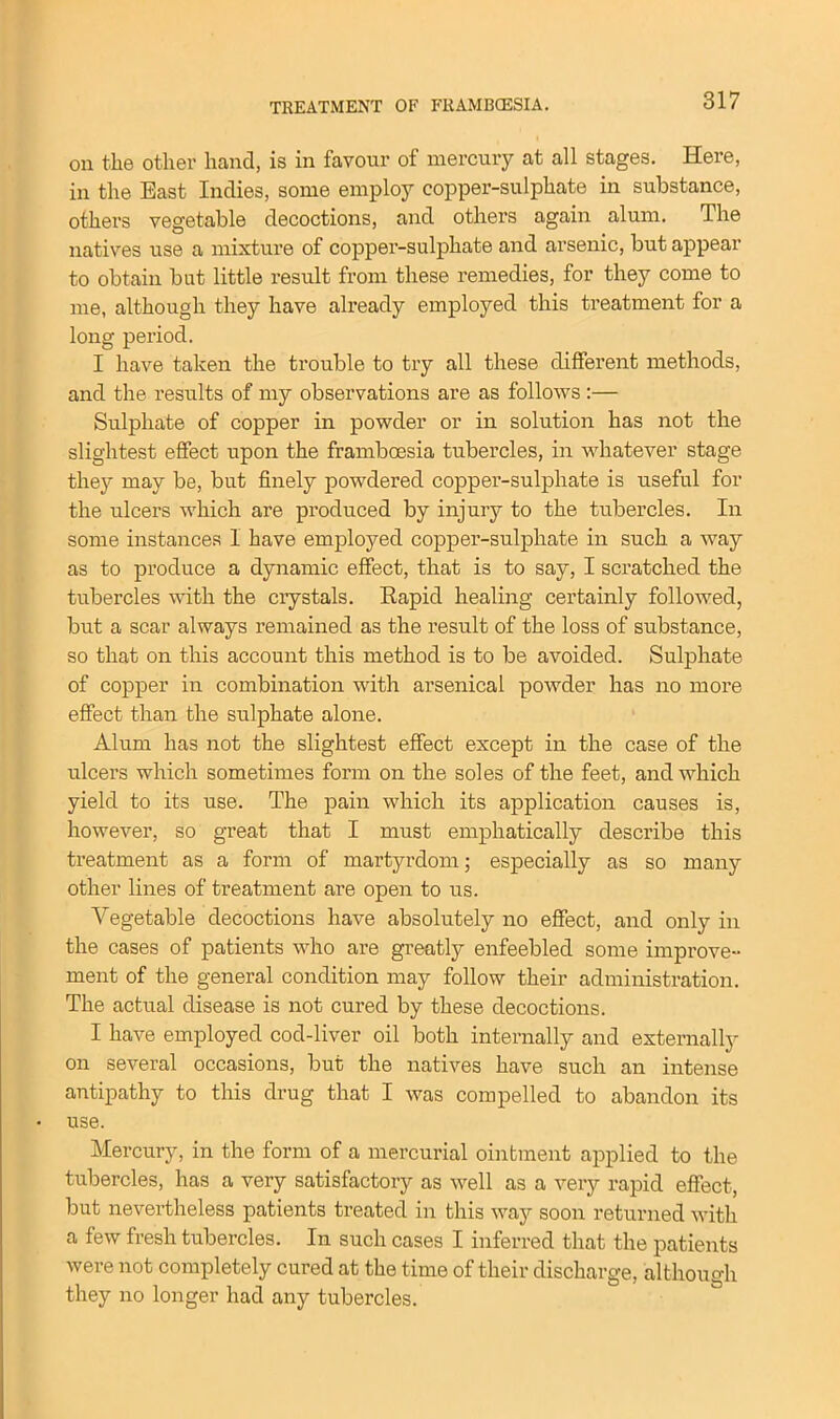 on the other hand, is in favour of mercury at all stages. Here, in the East Indies, some employ copper-sulphate in substance, others vegetable decoctions, and others again alum. The natives use a mixture of copper-sulphate and arsenic, but appear to obtain bat little result from these remedies, for they come to me, although they have already employed this treatment for a long period. I have taken the trouble to try all these different methods, and the results of my observations are as follows :— Sulphate of copper in powder or in solution has not the slightest effect upon the framboesia tubercles, in whatever stage they may be, but finely powdered copper-sulphate is useful for the ulcers which are produced by injury to the tubercles. In some instances I have employed copper-sulphate in such a way as to produce a dynamic effect, that is to say, I scratched the tubercles with the crystals. Rapid healing certainly followed, but a scar always remained as the result of the loss of substance, so that on this account this method is to be avoided. Sulphate of copper in combination with arsenical powder has no more effect than the sulphate alone. Alum has not the slightest effect except in the case of the ulcers which sometimes form on the soles of the feet, and which yield to its use. The pain which its application causes is, however, so great that I must emphatically describe this treatment as a form of martyrdom; especially as so many other lines of treatment are open to us. Vegetable decoctions have absolutely no effect, and only in the cases of patients who are greatly enfeebled some improve- ment of the general condition may follow their administration. The actual disease is not cured by these decoctions. I have employed cod-liver oil both internally and externally on several occasions, but the natives have such an intense antipathy to this drug that I was compelled to abandon its use. Mercury, in the form of a mercurial ointment applied to the tubercles, has a very satisfactory as well as a very rapid effect, but nevertheless patients treated in this way soon returned with a few fresh tubercles. In such cases I inferred that the patients were not completely cured at the time of their discharge, although they no longer had any tubercles.