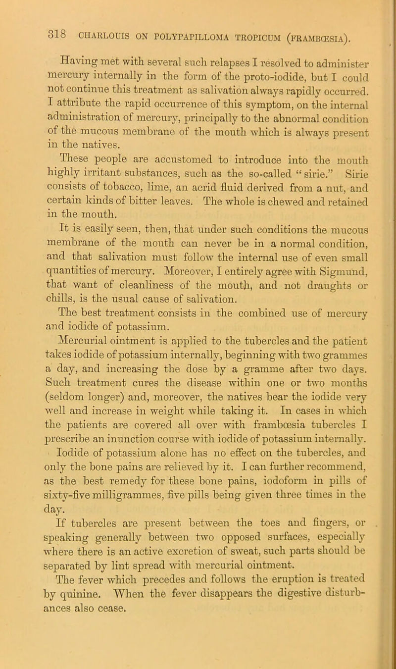 Having met with several such relapses I resolved to administer mercury internally in the form of the proto-iodide, but I could not continue this treatment as salivation always rapidly occurred. I attribute the rapid occurrence of this symptom, on the internal administration of mercury, principally to the abnormal condition of the mucous membrane of the mouth which is always present in the natives. These people are accustomed to introduce into the mouth highly irritant substances, such as the so-called “ sirie.” Sirie consists of tobacco, lime, an acrid fluid derived from a nut, and certain kinds of bitter leaves. The whole is chewed and retained in the mouth. It is easily seen, then, that under such conditions the mucous membrane of the mouth can never be in a normal condition, and that salivation must follow the internal use of even small quantities of mercury. Moreover, I entirely agree with Sigmund, that want of cleanliness of the mouth, and not draughts or chills, is the usual cause of salivation. The best treatment consists in the combined use of mercury and iodide of potassium. Mercurial ointment is applied to the tubercles and the patient takes iodide of potassium internally, beginning with two grammes a day, and increasing the dose by a gramme after two days. Such treatment cures the disease within one or two months (seldom longer) and, moreover, the natives bear the iodide very well and increase in weight while taking it. In cases in which the patients are covered all over with framboesia tubercles I prescribe an inunction course with iodide of potassium internally. Iodide of potassium alone has no effect on the tubercles, and only the bone pains are relieved by it. I can further recommend, as the best remedy for these bone pains, iodofonn in pills of sixty-five milligrammes, five pills being given three times in the day. If tubercles are present between the toes and fingers, or speaking generally between two opposed surfaces, especially where there is an active excretion of sweat, such parts should be separated by lint spread with mercurial ointment. The fever which precedes and follows the eruption is treated by quinine. When the fever disappears the digestive disturb- ances also cease.