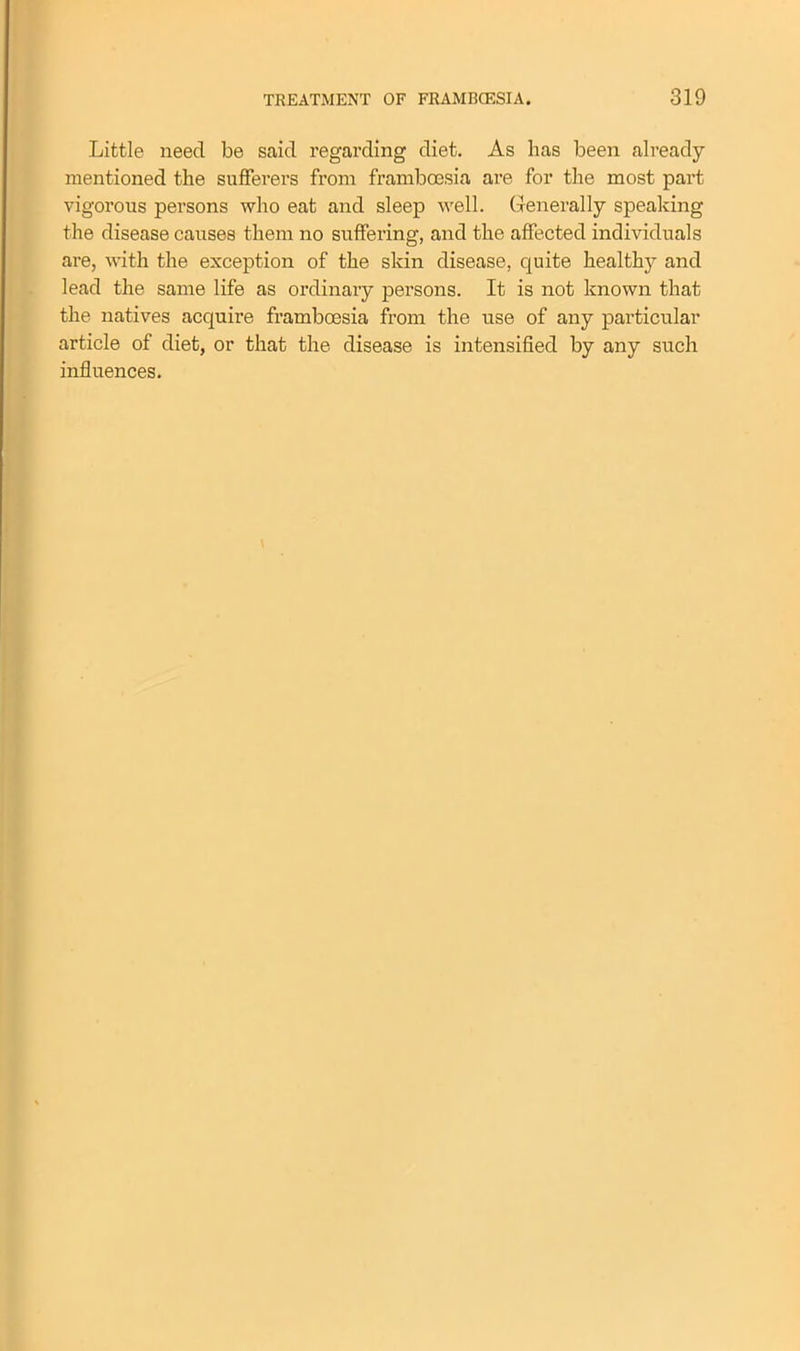 Little need be said regarding diet. As lias been already- mentioned the sufferers from framboesia are for the most part vigorous persons who eat and sleep well. Generally speaking the disease causes them no suffering, and the affected individuals are, with the exception of the skin disease, quite healthy and lead the same life as ordinary persons. It is not known that the natives acquire framboesia from the use of any particular article of diet, or that the disease is intensified by any such influences.