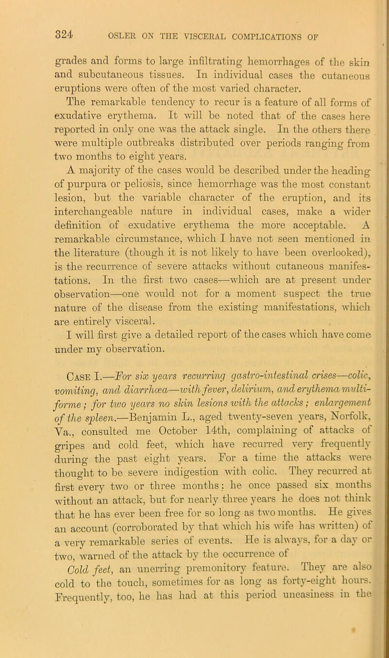 grades and forms to large infiltrating hemorrhages of the skin and subcutaneous tissues. In individual cases the cutaneous eruptions were often of the most varied character. The remarkable tendency to recur is a feature of all forms of exudative erythema. It will be noted that of the cases here reported in only one was the attack single. In the others there were multiple outbreaks distributed over periods ranging from two months to eight years. A maj ority of the cases would be described under the heading of purpura or peliosis, since hemorrhage was the most constant lesion, but the variable character of the eruption, and its interchangeable nature in individual cases, make a wider definition of exudative erythema the more acceptable. A remarkable circumstance, which I have not seen mentioned in the literature (though it is not likely to have been overlooked), is the recurrence of severe attacks without cutaneous manifes- tations. In the first two cases—which are at present under observation—one would not for a moment suspect the true nature of the disease from the existing manifestations, which are entirely visceral. I will first give a detailed report of the cases which have come under my observation. Case I.—For six years recurring gastro-intestinal crises—colic, vomiting, and diarrhoea—with fever, delirium, and erythema multi- forme; for two years no shin lesions ivith the attacks; enlargement of the spleen.—Benjamin L., aged twenty-seven years, Norfolk, Va., consulted me October 14th, complaining of attacks of gripes and cold feet, which have recurred very frequently during the past eight years. For a time the attacks were thought to be severe indigestion with colic. They recurred at first every two or three months: he once passed six months without an attack, but for nearly three years he does not think that he has ever been free for so long as two months. He gives an account (corroborated by that which his wife has written) of a very remarkable series of events. He is always, for a day or two, warned of the attack by the occurrence of Gold feet, an unerring premonitory feature. They are also cold to the touch, sometimes for as long as forty-eight hours. Frequently, too, he has had at this period uneasiness in the