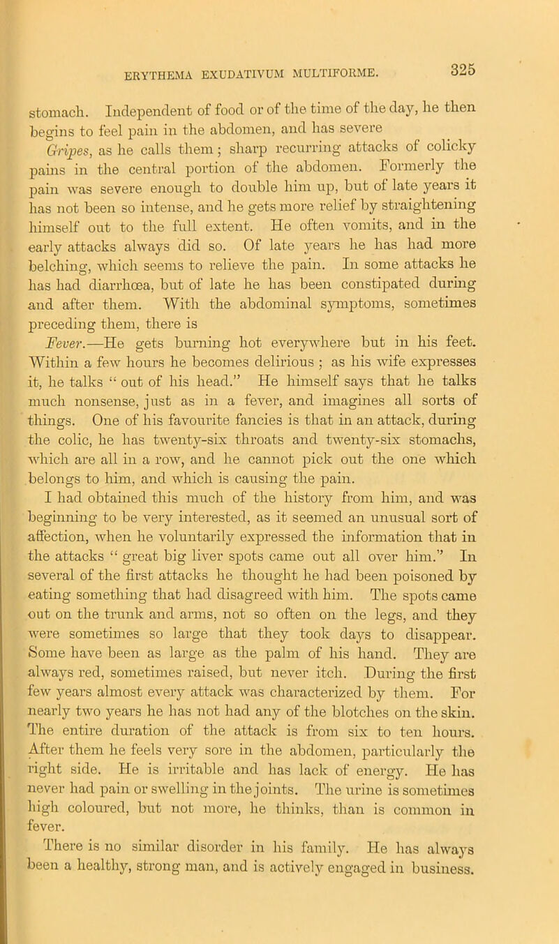 stomach. Independent of food or of the time of the day, he then, begins to feel pain in the abdomen, and has severe Gripes, as he calls them; sharp recurring attacks of colicky pains in the central portion of the abdomen. Formerly the pain was severe enough to double him up, but of late years it has not been so intense, and he gets more relief by straightening himself out to the full extent. He often vomits, and in the early attacks always did so. Of late years he has had more belching, which seems to relieve the pain. In some attacks he has had diarrhoea, but of late he has been constipated during and after them. With the abdominal symptoms, sometimes preceding them, there is Fever.—He gets burning hot everywhere but in his feet. Within a few hours he becomes delirious ; as his wife expresses it, he talks “ out of his head.” He himself says that he talks much nonsense, just as in a fever, and imagines all sorts of things. One of his favourite fancies is that in an attack, during the colic, he has twenty-six throats and twenty-six stomachs, which are all in a row, and he cannot pick out the one which belongs to him, and which is causing the pain. I had obtained this much of the history from him, and was beginning to be very interested, as it seemed an unusual sort of affection, when he voluntarily expressed the information that in the attacks “ great big liver spots came out all over him.” In several of the first attacks he thought he had been poisoned by eating something that had disagreed with him. The spots came out on the trunk and arms, not so often on the legs, and they were sometimes so large that they took days to disappear. Some have been as large as the palm of his hand. They are always red, sometimes raised, but never itch. During the first few years almost every attack was characterized by them. For nearly two years he has not had any of the blotches on the skin. The entire duration of the attack is from six to ten hours. After them he feels very sore in the abdomen, particularly the right side. He is irritable and has lack of energy. He has never had pain or swelling in the joints. The urine is sometimes high coloured, but not more, he thinks, than is common in fever. There is no similar disorder in his family. He has always been a healthy, strong man, and is actively engaged in business.