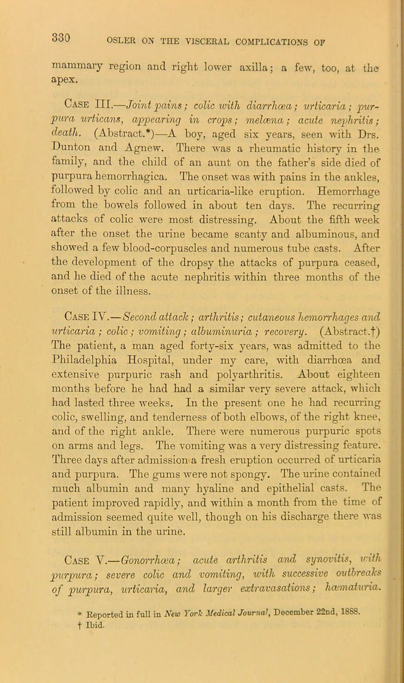 mammary region and right lower axilla; a few, too, at the apex. Case III.—Joint pains; colic with diarrhoea; urticaria; pur- para urticans, appearing in crops; melcena; acute nephritis; death. (Abstract.*)—A boy, aged six years, seen with Drs. Dunton and Agnew. There was a rheumatic history in the family, and the child of an aunt on the father’s side died of purpura hemorrhagica. The onset was with pains in the ankles, followed by colic and an urticaria-like eruption. Hemorrhage from the bowels followed in about ten days. The recurring attacks of colic were most distressing. About the fifth week after the onset the urine became scanty and albuminous, and showed a few blood-corpuscles and numerous tube casts. After the development of the dropsy the attacks of purpura ceased, and he died of the acute nephritis within three months of the onset of the illness. Case IV.—Second attach; arthritis; cutaneous hemorrhages and urticaria ; colic; vomiting; albuminuria; recovery. (Abstract.!) The patient, a man aged forty-six years, was admitted to the Philadelphia Hospital, under my care, with diarrhoea and extensive purpuric rash and polyarthritis. About eighteen months before he had had a similar very severe attack, which had lasted three weeks. In the present one he had recurring colic, swelling, and tenderness of both elbows, of the right knee, and of the right ankle. There were numerous purpuric spots on arms and legs. The vomiting was a very distressing feature. Three days after admission a fresh eruption occurred of urticaria and purpura. The gums were not spongy. The urine contained much albumin and many hyaline and epithelial casts. The patient improved rapidly, and within a month from the time of admission seemed quite well, though on his discharge there was still albumin in the urine. Case Y.—Gonorrhoea; acute arthritis and synovitis, with purpura; severe colic and vomiting, with successive outbreaks of purpura, urticaria, and larger extravasations; hcematuria. * Reported in full in New York Medical Journal, December 22nd, 18SS. t Ibid.