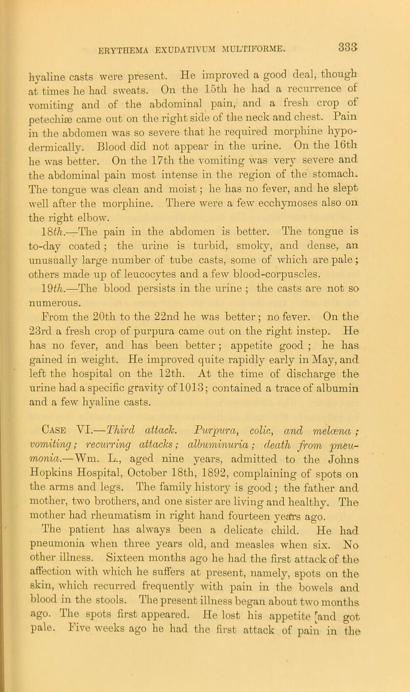 hyaline casts were present. He improved a good deal, though at times he had sweats. On the 15th he had a recurrence of vomiting and of the abdominal pain, and a fresh crop of petechiae came out on the right side of the neck and chest. Pain in the abdomen was so severe that he required morphine hypo- dermically. Blood did not appear in the urine. On the 16th he was better. On the 17th the vomiting was very severe and the abdominal pain most intense in the region of the stomach. The tongue was clean and moist; he has no fever, and he slept well after the morphine. There were a few ecchymoses also on the right elbow. 18th.—The pain in the abdomen is better. The tongue is to-day coated; the urine is turbid, smoky, and dense, an unusually large number of tube casts, some of which are pale; others made up of leucocytes and a few blood-corpuscles. 19th.—The blood persists in the urine ; the casts are not so numerous. From the 20th to the 22nd he was better ; no fever. On the 23rd a fresh crop of purpura came out on the right instep. He has no fever, and has been better; appetite good ; he has gained in weight. He improved quite rapidly early in May, and left the hospital on the 12th. At the time of discharge the urine had a specific gravity of 1013; contained a trace of albumin and a few hyaline casts. Case YI.—Third attach. Purpura, colic, and melcena ; vomiting; recurring attacks; albuminuria; death from pneu- monia.—Wm. L., aged nine years, admitted to the Johns Hopkins Hospital, October 18th, 1892, complaining of spots on the arms and legs. The family history is good ; the father and mother, two brothers, and one sister are living and healthy. The mother had rheumatism in right hand fourteen years ago. The patient has always been a delicate child. He had pneumonia when three years old, and measles when six. No other illness. Sixteen months ago he had the first attack of the affection with which he suffers at present, namely, spots on the skin, which recurred frequently with pain in the bowels and blood in the stools. The present illness began about two months ago. The spots first appeared. He lost his appetite [and got pale. Five weeks ago he had the first attack of pain in the