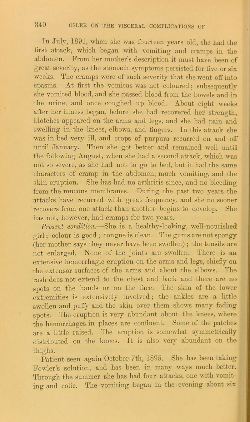 In July, 1891, when she was fourteen years old, she had the first attack, which began with vomiting and cramps in the abdomen. From her mother’s description it must have been of great severity, as the stomach symptoms persisted for five or six weeks. The cramps were of such severity that she went off into spasms. At first the vomitus was not coloured; subsequently she vomited blood, and she passed blood from the bowels and in the urine, and once coughed up blood. About eight weeks after her illness began, before she had recovered her strength, blotches appeared on the arms and legs, and she had pain and swelling in the knees, elbows, and fingers. In this attack she was in bed very ill, and crops of purpura recurred on and off until January. Then she got better and remained well until the following August, when she had a second attack, which was not so severe, as she had not to go to bed, but it had the same characters of cramp in the abdomen, much vomiting, and the skin eruption. She has had no arthritis since, and no bleeding from the mucous membranes. During the past two years the attacks have recurred with great frequency, and she no sooner recovers from one attack than another begins to develop. She has not, however, had cramps for two years. Present condition.—She is a healthy-looking, well-nourished girl; colour is good ; tongue is clean. The gums are not spongy (her mother says they never have been swollen) ; the tonsils are not enlarged. None of the joints are swollen. There is an extensive hemorrhagic eruption on the arms and legs, chiefly on the extensor surfaces of the arms and about the elbows. The rash does not extend to the chest and back and there are no spots on the hands or on the face. The skin of the lower extremities is extensively involved; the ankles are a little swollen and puffy and the skin over them shows many fading spots. The eruption is very abundant about the knees, where the hemorrhages in places are confluent. Some of the patches are a little raised. The eruption is somewhat symmetrically distributed on the knees. It is also very abundant on the thighs. Patient seen again October 7th, 1895. She has been taking Fowler’s solution, and has been in many ways much better. Through the summer she has had four attacks, one with vomit- ing and colic. The vomiting began in the evening about six