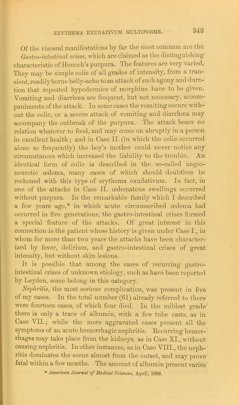 Of the visceral manifestations by far the most common are the Gastro-intesUnal crises, which are claimed as the distinguishing characteristic of Henoch’s purpura. The features are very varied. They may be simple colic of all grades of intensity, from a tran- sient, readily borne belly-ache to an attack of such agony and dura- tion that repeated hypodermics of morphine have to be given. Vomiting and diarrhoea are frequent, but not necessary, accom- paniments of the attack. In some cases the vomiting occurs with- out the colic, or a severe attack of vomiting and diarrhoea may accompany the outbreak of the purpura. The attack bears no relation whatever to food, and may come on abruptly in a person in excellent health; and in Case II. (in which the colic- occurred alone so frequently) the boy’s mother could never notice any circumstances which increased the liability to the trouble. An identical form of colic is described in the so-called angio- neurotic oedema, many cases of which should doubtless be reckoned with this type of erythema exudativum. In fact, in one of the attacks in Case II. oedematous swellings occurred without purpura. In the remarkable family which I described a few years ago,* in which acute circumscribed oedema had occurred in five generations, the gastro-intestinal crises formed a special feature of the attacks. Of great interest in this connection is the patient whose history is given under Case I., in whom for more than two years the attacks have been character- ized by fever, delirium, and gastro-intestinal crises of great intensity, but without skin lesions. It is possible that among the cases of recurring gastro- intestinal crises of unknown etiology, such as have been reported by Leyden, some belong in this category. Nephritis, the most serious complication, was present in five of my cases. In the total number (61) already referred to there were fourteen cases, of which four died. In the mildest grade there is only a trace of albumin, with a few tube casts, as in Case VII.; while the more aggravated cases present all the symptoms of an acute hemorrhagic nephritis. Recurring hemor- rhages may take place from the kidneys, as in Case XI., without causing nephritis. In other instances, as in Case VIII., the neph- ritis dominates the scene almost from the outset, and may prove fatal within a few months. The amount of albumin present varies * American Journal of Medical Sciences, April, 1888.