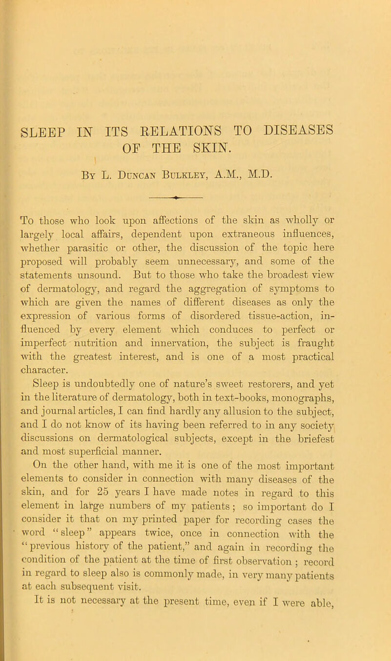 OF THE SKIN. By L. Duncan Bulkley, A.M., M.D. To those who look upon affections of the skin as wholly or largely local affairs, dependent upon extraneous influences, whether parasitic or other, the discussion of the topic here proposed will probably seem unnecessary, and some of the statements unsound. But to those who take the broadest view of dermatology, and regard the aggregation of symptoms to which are given the names of different diseases as only the expression of various forms of disordered tissue-action, in- fluenced by every element which conduces to perfect or imperfect nutrition and innervation, the subject is fraught with the greatest interest, and is one of a most practical character. Sleep is undoubtedly one of nature’s sweet restorers, and yet in the literature of dermatology, both in text-books, monographs, and journal articles, I can find hardly any allusion to the subject, and I do not know of its having been referred to in any society discussions on dermatological subjects, except in the briefest and most superficial manner. On the other hand, with me it is one of the most important elements to consider in connection with many diseases of the skin, and for 25 years I have made notes in regard to this element in large numbers of my patients ; so important do I consider it that on my printed paper for recording cases the word “sleep” appears twice, once in connection with the “previous history of the patient,” and again in recording the condition of the patient at the time of first observation ; record in regard to sleep also is commonly made, in very many patients at each subsequent visit. It is not necessary at the present time, even if I were able,